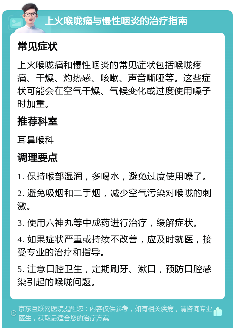 上火喉咙痛与慢性咽炎的治疗指南 常见症状 上火喉咙痛和慢性咽炎的常见症状包括喉咙疼痛、干燥、灼热感、咳嗽、声音嘶哑等。这些症状可能会在空气干燥、气候变化或过度使用嗓子时加重。 推荐科室 耳鼻喉科 调理要点 1. 保持喉部湿润，多喝水，避免过度使用嗓子。 2. 避免吸烟和二手烟，减少空气污染对喉咙的刺激。 3. 使用六神丸等中成药进行治疗，缓解症状。 4. 如果症状严重或持续不改善，应及时就医，接受专业的治疗和指导。 5. 注意口腔卫生，定期刷牙、漱口，预防口腔感染引起的喉咙问题。