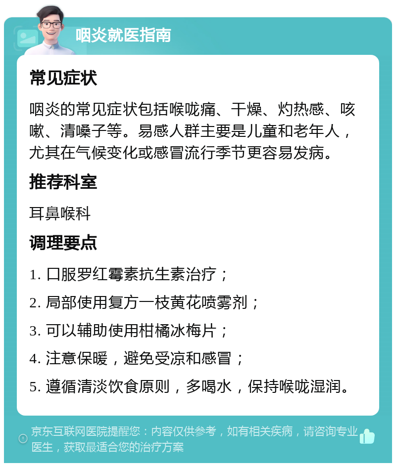 咽炎就医指南 常见症状 咽炎的常见症状包括喉咙痛、干燥、灼热感、咳嗽、清嗓子等。易感人群主要是儿童和老年人，尤其在气候变化或感冒流行季节更容易发病。 推荐科室 耳鼻喉科 调理要点 1. 口服罗红霉素抗生素治疗； 2. 局部使用复方一枝黄花喷雾剂； 3. 可以辅助使用柑橘冰梅片； 4. 注意保暖，避免受凉和感冒； 5. 遵循清淡饮食原则，多喝水，保持喉咙湿润。