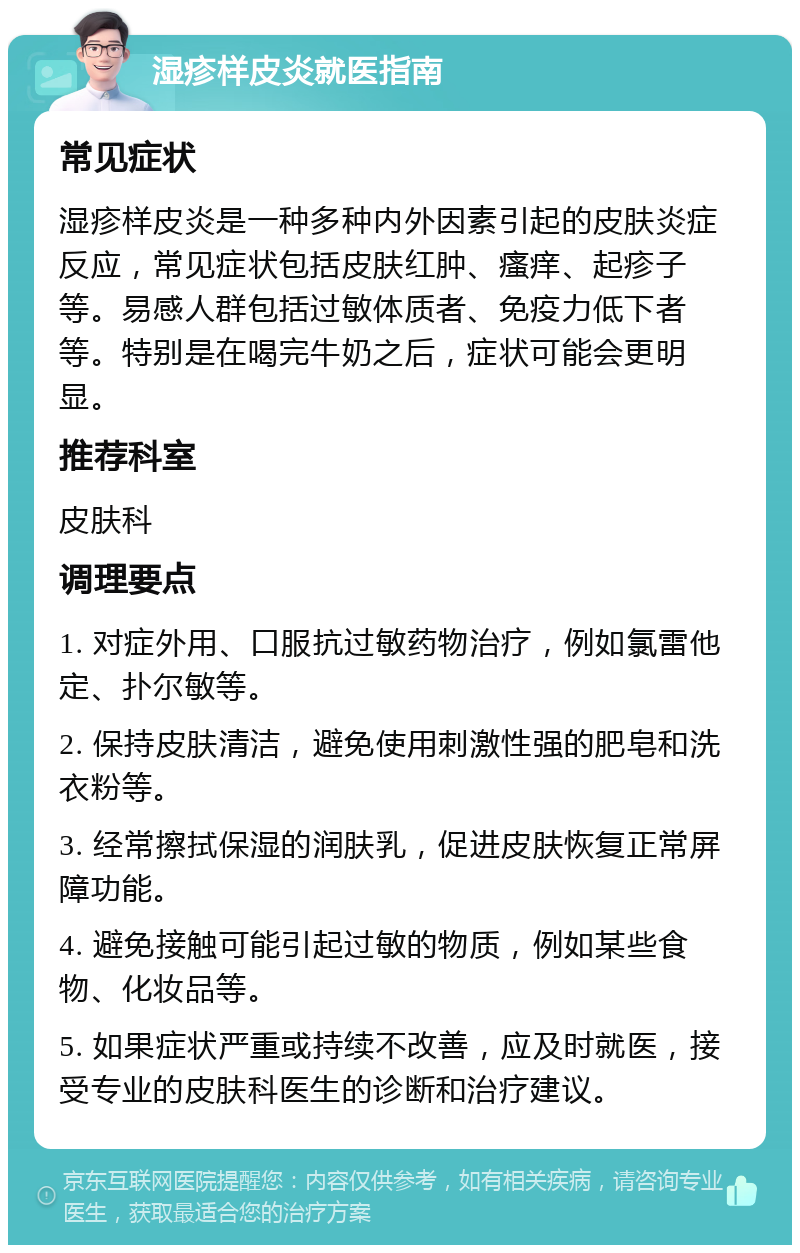 湿疹样皮炎就医指南 常见症状 湿疹样皮炎是一种多种内外因素引起的皮肤炎症反应，常见症状包括皮肤红肿、瘙痒、起疹子等。易感人群包括过敏体质者、免疫力低下者等。特别是在喝完牛奶之后，症状可能会更明显。 推荐科室 皮肤科 调理要点 1. 对症外用、口服抗过敏药物治疗，例如氯雷他定、扑尔敏等。 2. 保持皮肤清洁，避免使用刺激性强的肥皂和洗衣粉等。 3. 经常擦拭保湿的润肤乳，促进皮肤恢复正常屏障功能。 4. 避免接触可能引起过敏的物质，例如某些食物、化妆品等。 5. 如果症状严重或持续不改善，应及时就医，接受专业的皮肤科医生的诊断和治疗建议。