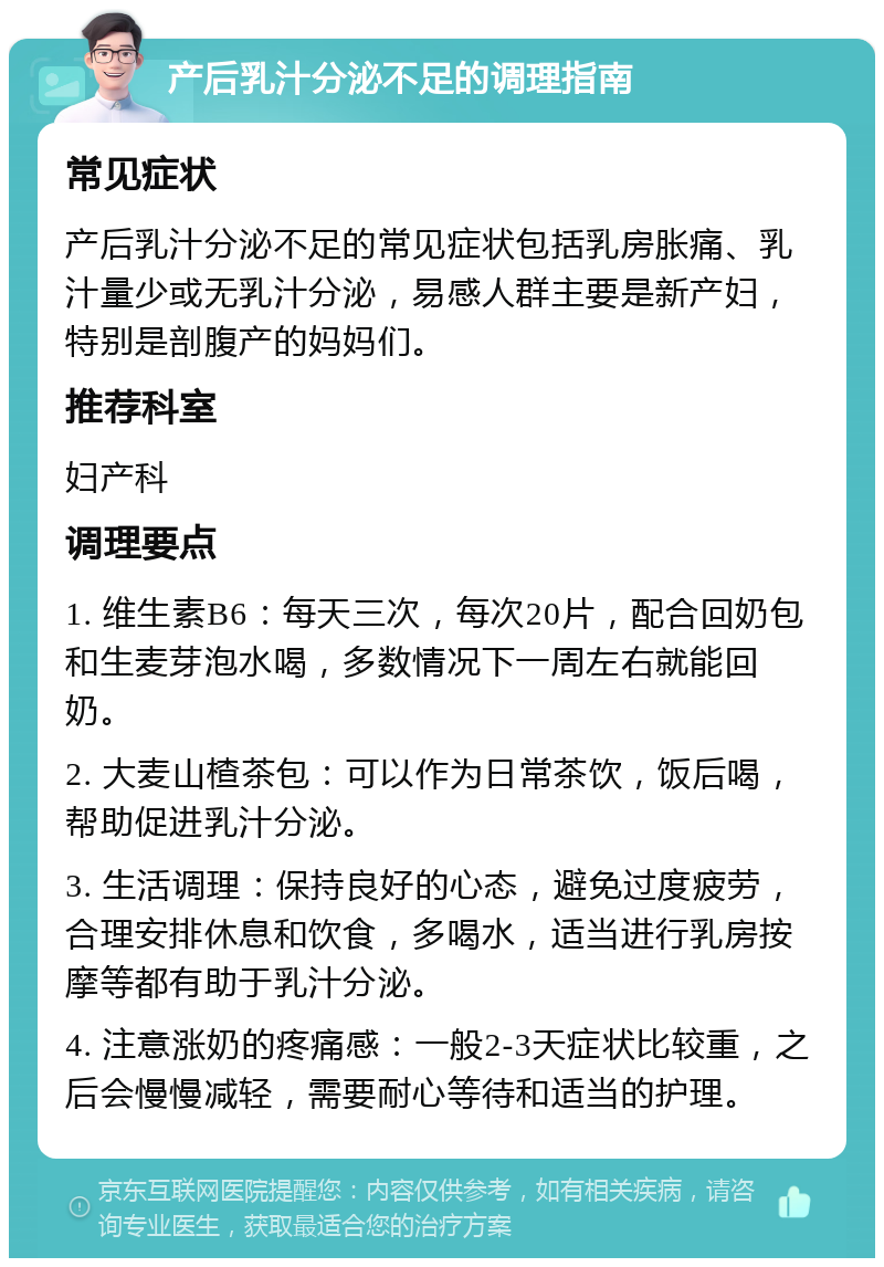 产后乳汁分泌不足的调理指南 常见症状 产后乳汁分泌不足的常见症状包括乳房胀痛、乳汁量少或无乳汁分泌，易感人群主要是新产妇，特别是剖腹产的妈妈们。 推荐科室 妇产科 调理要点 1. 维生素B6：每天三次，每次20片，配合回奶包和生麦芽泡水喝，多数情况下一周左右就能回奶。 2. 大麦山楂茶包：可以作为日常茶饮，饭后喝，帮助促进乳汁分泌。 3. 生活调理：保持良好的心态，避免过度疲劳，合理安排休息和饮食，多喝水，适当进行乳房按摩等都有助于乳汁分泌。 4. 注意涨奶的疼痛感：一般2-3天症状比较重，之后会慢慢减轻，需要耐心等待和适当的护理。