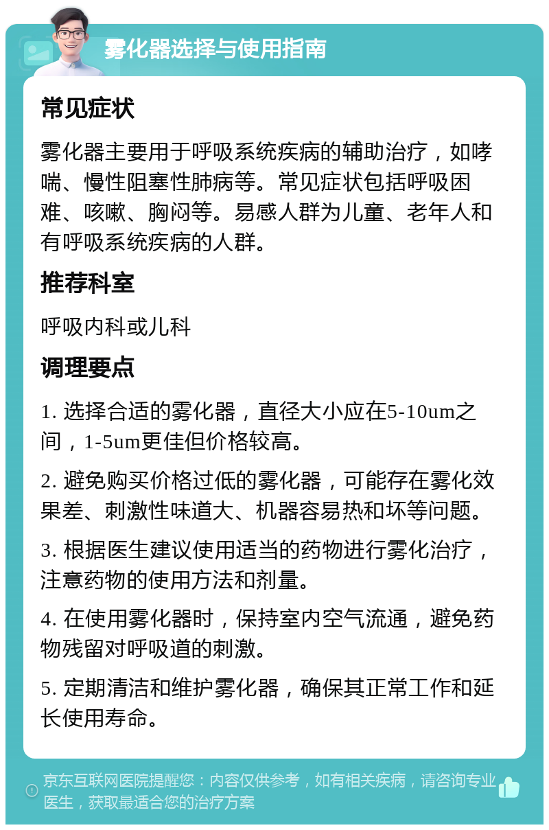 雾化器选择与使用指南 常见症状 雾化器主要用于呼吸系统疾病的辅助治疗，如哮喘、慢性阻塞性肺病等。常见症状包括呼吸困难、咳嗽、胸闷等。易感人群为儿童、老年人和有呼吸系统疾病的人群。 推荐科室 呼吸内科或儿科 调理要点 1. 选择合适的雾化器，直径大小应在5-10um之间，1-5um更佳但价格较高。 2. 避免购买价格过低的雾化器，可能存在雾化效果差、刺激性味道大、机器容易热和坏等问题。 3. 根据医生建议使用适当的药物进行雾化治疗，注意药物的使用方法和剂量。 4. 在使用雾化器时，保持室内空气流通，避免药物残留对呼吸道的刺激。 5. 定期清洁和维护雾化器，确保其正常工作和延长使用寿命。