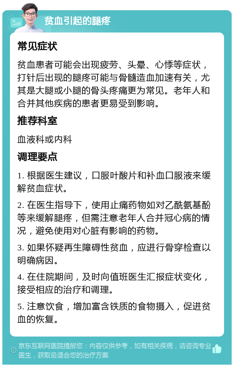 贫血引起的腿疼 常见症状 贫血患者可能会出现疲劳、头晕、心悸等症状，打针后出现的腿疼可能与骨髓造血加速有关，尤其是大腿或小腿的骨头疼痛更为常见。老年人和合并其他疾病的患者更易受到影响。 推荐科室 血液科或内科 调理要点 1. 根据医生建议，口服叶酸片和补血口服液来缓解贫血症状。 2. 在医生指导下，使用止痛药物如对乙酰氨基酚等来缓解腿疼，但需注意老年人合并冠心病的情况，避免使用对心脏有影响的药物。 3. 如果怀疑再生障碍性贫血，应进行骨穿检查以明确病因。 4. 在住院期间，及时向值班医生汇报症状变化，接受相应的治疗和调理。 5. 注意饮食，增加富含铁质的食物摄入，促进贫血的恢复。