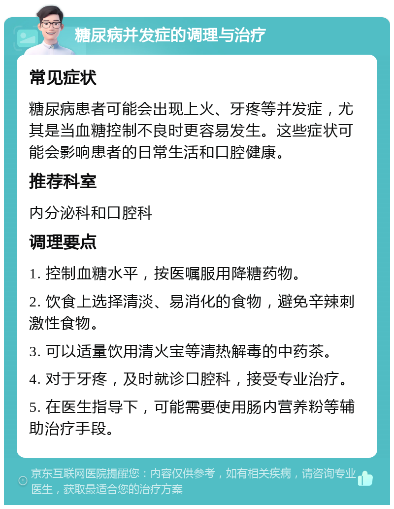 糖尿病并发症的调理与治疗 常见症状 糖尿病患者可能会出现上火、牙疼等并发症，尤其是当血糖控制不良时更容易发生。这些症状可能会影响患者的日常生活和口腔健康。 推荐科室 内分泌科和口腔科 调理要点 1. 控制血糖水平，按医嘱服用降糖药物。 2. 饮食上选择清淡、易消化的食物，避免辛辣刺激性食物。 3. 可以适量饮用清火宝等清热解毒的中药茶。 4. 对于牙疼，及时就诊口腔科，接受专业治疗。 5. 在医生指导下，可能需要使用肠内营养粉等辅助治疗手段。