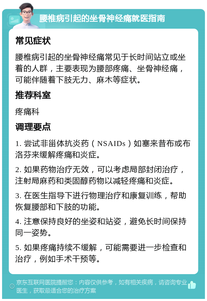 腰椎病引起的坐骨神经痛就医指南 常见症状 腰椎病引起的坐骨神经痛常见于长时间站立或坐着的人群，主要表现为腰部疼痛、坐骨神经痛，可能伴随着下肢无力、麻木等症状。 推荐科室 疼痛科 调理要点 1. 尝试非甾体抗炎药（NSAIDs）如塞来昔布或布洛芬来缓解疼痛和炎症。 2. 如果药物治疗无效，可以考虑局部封闭治疗，注射局麻药和类固醇药物以减轻疼痛和炎症。 3. 在医生指导下进行物理治疗和康复训练，帮助恢复腰部和下肢的功能。 4. 注意保持良好的坐姿和站姿，避免长时间保持同一姿势。 5. 如果疼痛持续不缓解，可能需要进一步检查和治疗，例如手术干预等。