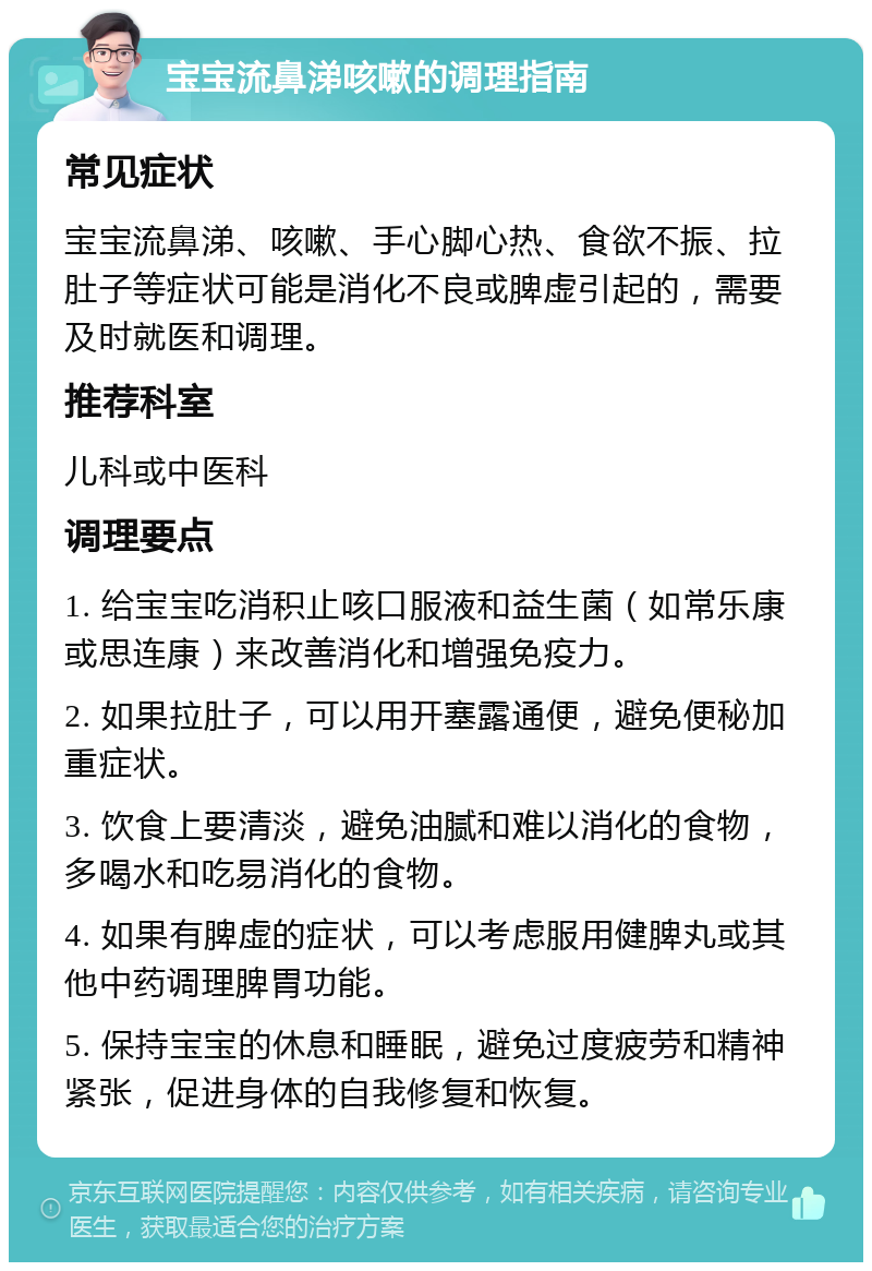 宝宝流鼻涕咳嗽的调理指南 常见症状 宝宝流鼻涕、咳嗽、手心脚心热、食欲不振、拉肚子等症状可能是消化不良或脾虚引起的，需要及时就医和调理。 推荐科室 儿科或中医科 调理要点 1. 给宝宝吃消积止咳口服液和益生菌（如常乐康或思连康）来改善消化和增强免疫力。 2. 如果拉肚子，可以用开塞露通便，避免便秘加重症状。 3. 饮食上要清淡，避免油腻和难以消化的食物，多喝水和吃易消化的食物。 4. 如果有脾虚的症状，可以考虑服用健脾丸或其他中药调理脾胃功能。 5. 保持宝宝的休息和睡眠，避免过度疲劳和精神紧张，促进身体的自我修复和恢复。