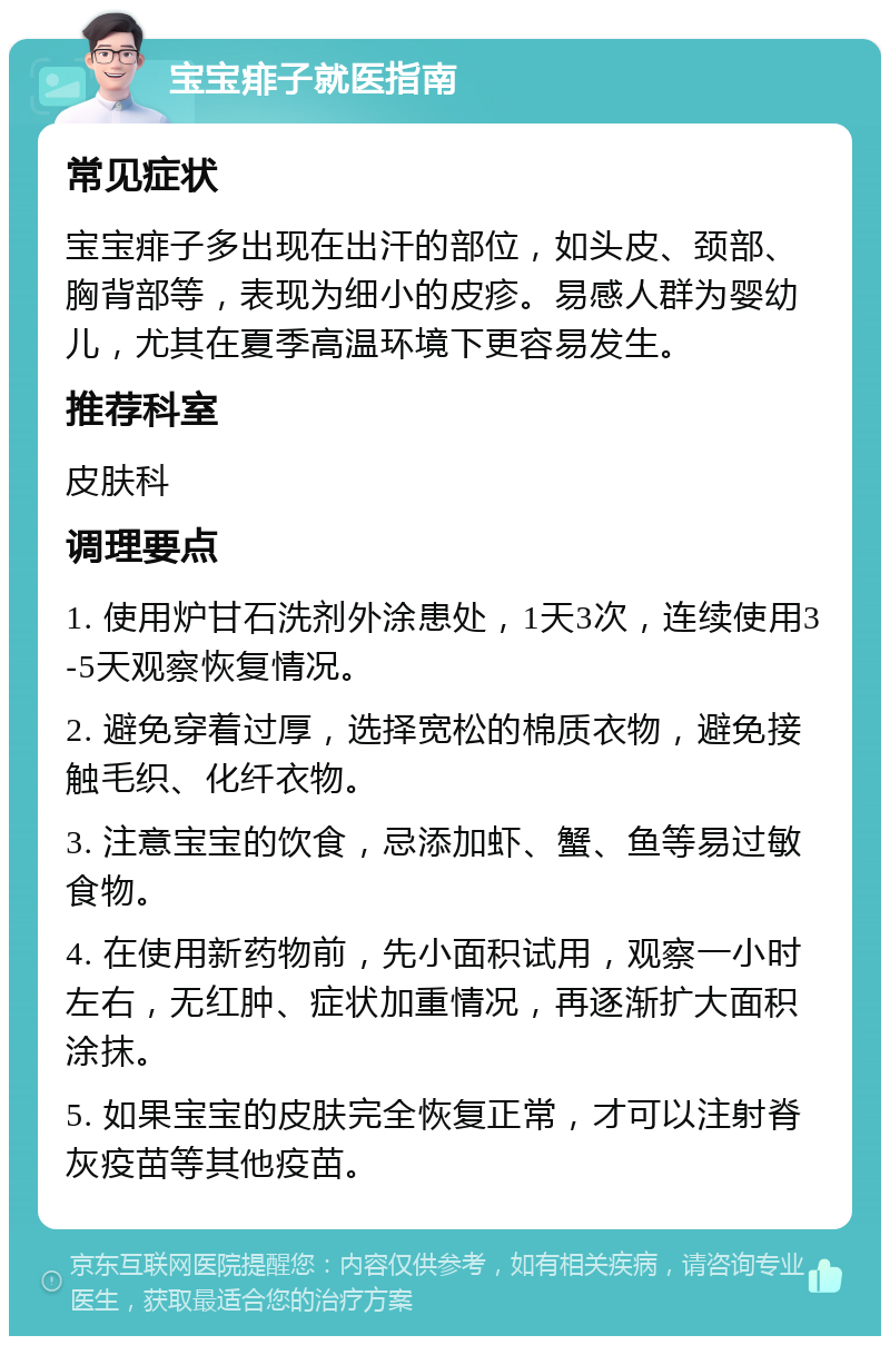 宝宝痱子就医指南 常见症状 宝宝痱子多出现在出汗的部位，如头皮、颈部、胸背部等，表现为细小的皮疹。易感人群为婴幼儿，尤其在夏季高温环境下更容易发生。 推荐科室 皮肤科 调理要点 1. 使用炉甘石洗剂外涂患处，1天3次，连续使用3-5天观察恢复情况。 2. 避免穿着过厚，选择宽松的棉质衣物，避免接触毛织、化纤衣物。 3. 注意宝宝的饮食，忌添加虾、蟹、鱼等易过敏食物。 4. 在使用新药物前，先小面积试用，观察一小时左右，无红肿、症状加重情况，再逐渐扩大面积涂抹。 5. 如果宝宝的皮肤完全恢复正常，才可以注射脊灰疫苗等其他疫苗。