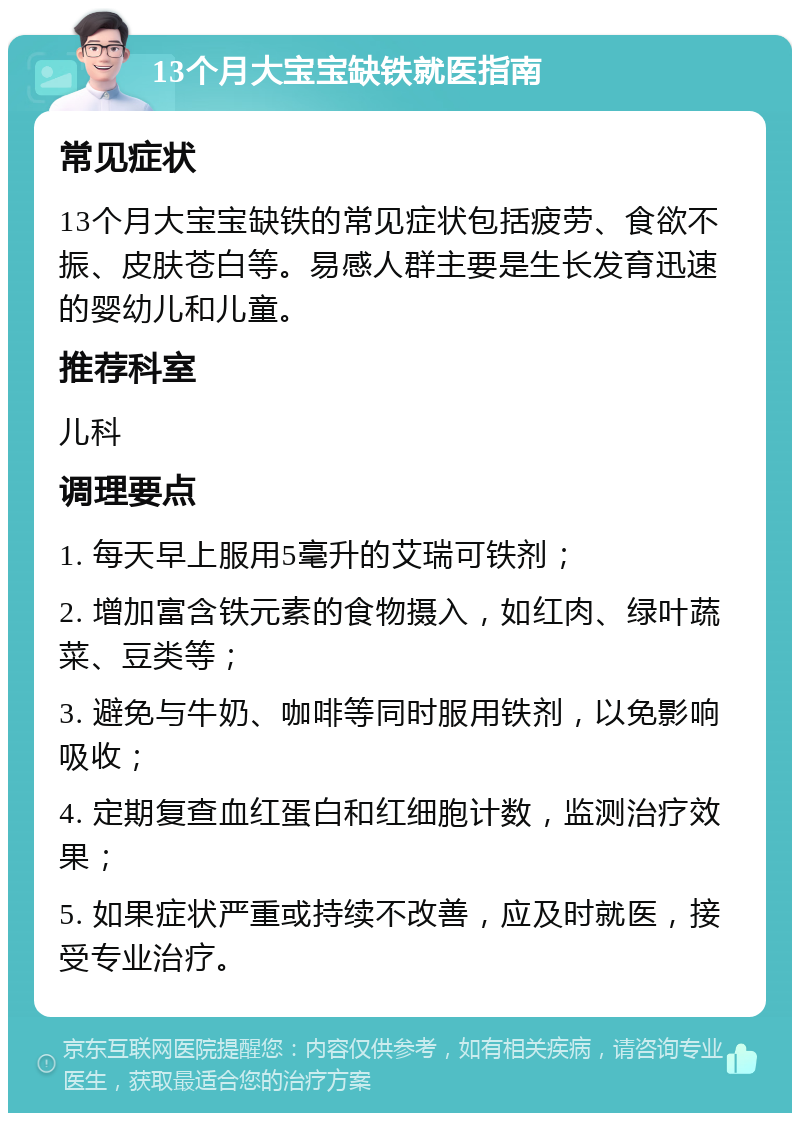 13个月大宝宝缺铁就医指南 常见症状 13个月大宝宝缺铁的常见症状包括疲劳、食欲不振、皮肤苍白等。易感人群主要是生长发育迅速的婴幼儿和儿童。 推荐科室 儿科 调理要点 1. 每天早上服用5毫升的艾瑞可铁剂； 2. 增加富含铁元素的食物摄入，如红肉、绿叶蔬菜、豆类等； 3. 避免与牛奶、咖啡等同时服用铁剂，以免影响吸收； 4. 定期复查血红蛋白和红细胞计数，监测治疗效果； 5. 如果症状严重或持续不改善，应及时就医，接受专业治疗。