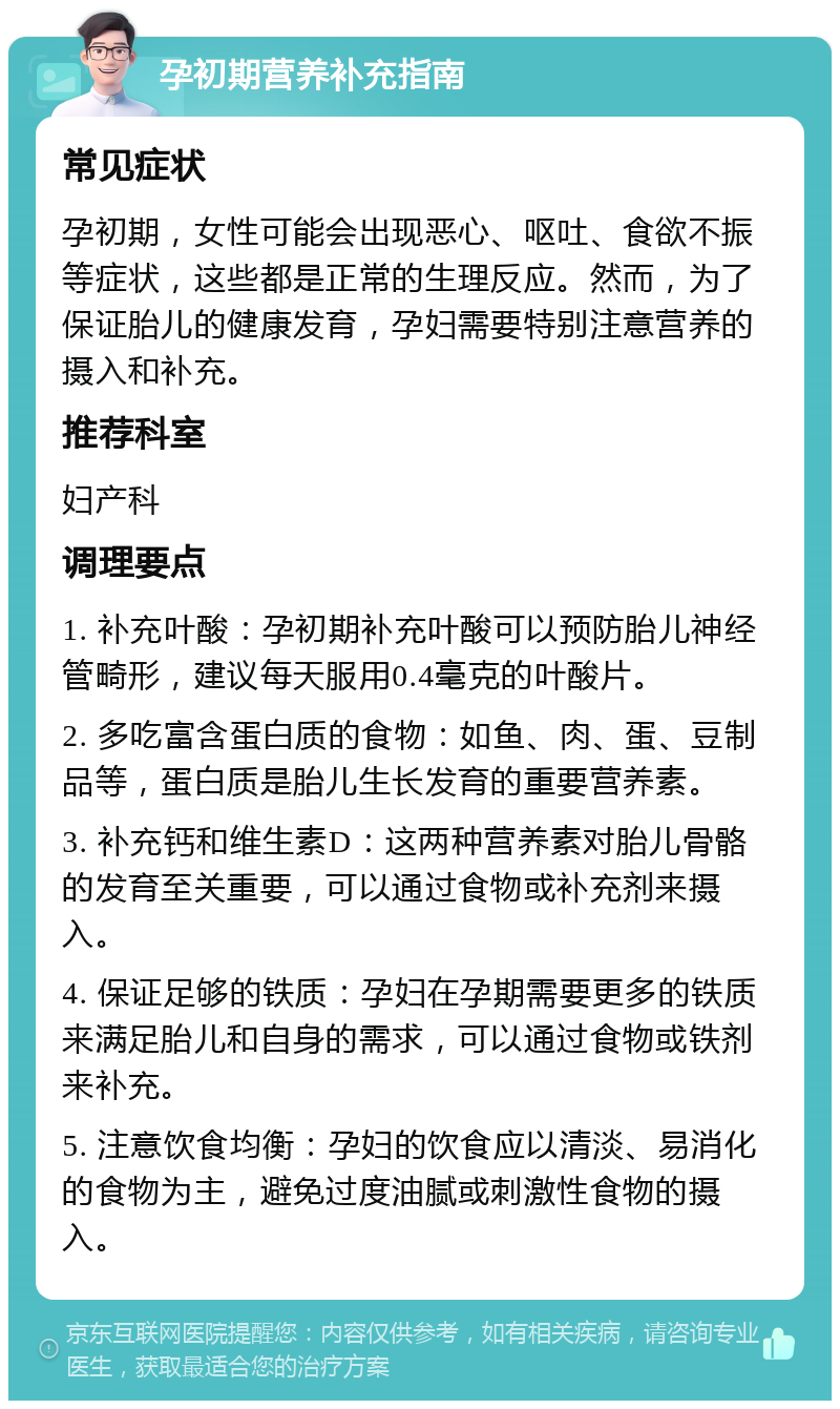 孕初期营养补充指南 常见症状 孕初期，女性可能会出现恶心、呕吐、食欲不振等症状，这些都是正常的生理反应。然而，为了保证胎儿的健康发育，孕妇需要特别注意营养的摄入和补充。 推荐科室 妇产科 调理要点 1. 补充叶酸：孕初期补充叶酸可以预防胎儿神经管畸形，建议每天服用0.4毫克的叶酸片。 2. 多吃富含蛋白质的食物：如鱼、肉、蛋、豆制品等，蛋白质是胎儿生长发育的重要营养素。 3. 补充钙和维生素D：这两种营养素对胎儿骨骼的发育至关重要，可以通过食物或补充剂来摄入。 4. 保证足够的铁质：孕妇在孕期需要更多的铁质来满足胎儿和自身的需求，可以通过食物或铁剂来补充。 5. 注意饮食均衡：孕妇的饮食应以清淡、易消化的食物为主，避免过度油腻或刺激性食物的摄入。