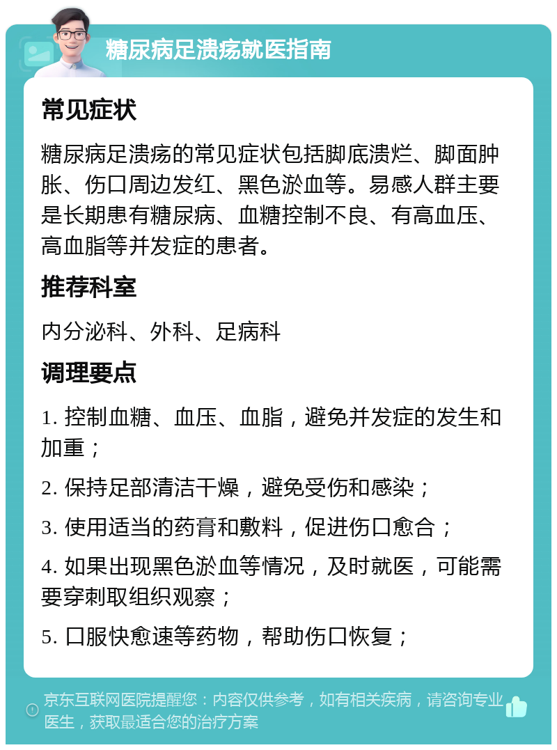 糖尿病足溃疡就医指南 常见症状 糖尿病足溃疡的常见症状包括脚底溃烂、脚面肿胀、伤口周边发红、黑色淤血等。易感人群主要是长期患有糖尿病、血糖控制不良、有高血压、高血脂等并发症的患者。 推荐科室 内分泌科、外科、足病科 调理要点 1. 控制血糖、血压、血脂，避免并发症的发生和加重； 2. 保持足部清洁干燥，避免受伤和感染； 3. 使用适当的药膏和敷料，促进伤口愈合； 4. 如果出现黑色淤血等情况，及时就医，可能需要穿刺取组织观察； 5. 口服快愈速等药物，帮助伤口恢复；