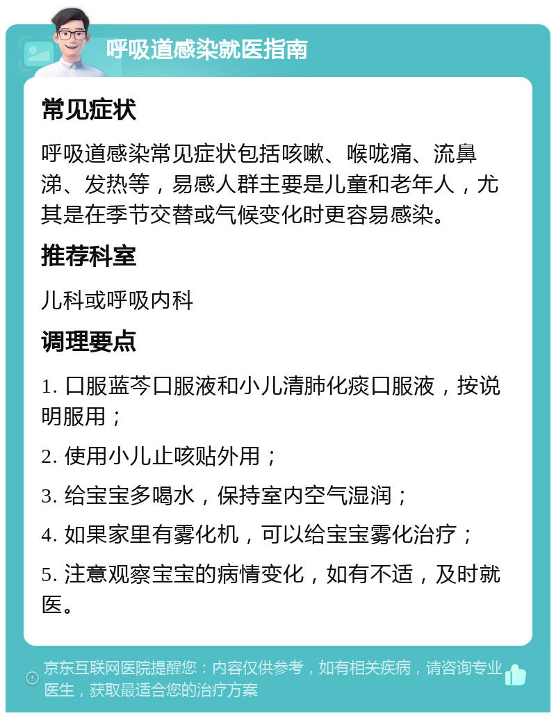 呼吸道感染就医指南 常见症状 呼吸道感染常见症状包括咳嗽、喉咙痛、流鼻涕、发热等，易感人群主要是儿童和老年人，尤其是在季节交替或气候变化时更容易感染。 推荐科室 儿科或呼吸内科 调理要点 1. 口服蓝芩口服液和小儿清肺化痰口服液，按说明服用； 2. 使用小儿止咳贴外用； 3. 给宝宝多喝水，保持室内空气湿润； 4. 如果家里有雾化机，可以给宝宝雾化治疗； 5. 注意观察宝宝的病情变化，如有不适，及时就医。