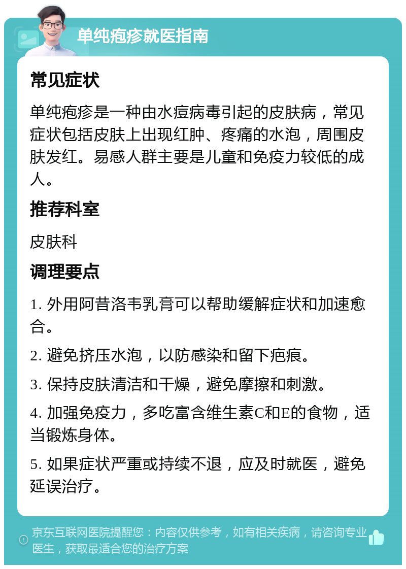 单纯疱疹就医指南 常见症状 单纯疱疹是一种由水痘病毒引起的皮肤病，常见症状包括皮肤上出现红肿、疼痛的水泡，周围皮肤发红。易感人群主要是儿童和免疫力较低的成人。 推荐科室 皮肤科 调理要点 1. 外用阿昔洛韦乳膏可以帮助缓解症状和加速愈合。 2. 避免挤压水泡，以防感染和留下疤痕。 3. 保持皮肤清洁和干燥，避免摩擦和刺激。 4. 加强免疫力，多吃富含维生素C和E的食物，适当锻炼身体。 5. 如果症状严重或持续不退，应及时就医，避免延误治疗。