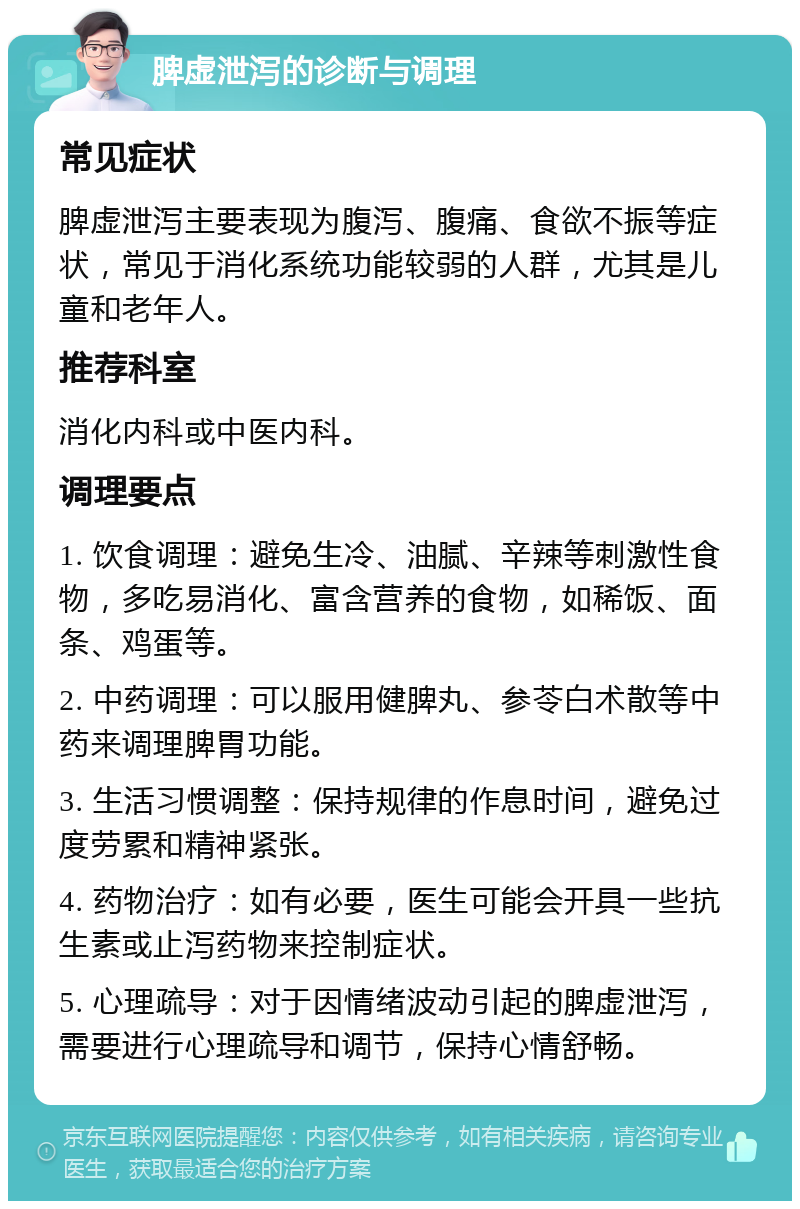 脾虚泄泻的诊断与调理 常见症状 脾虚泄泻主要表现为腹泻、腹痛、食欲不振等症状，常见于消化系统功能较弱的人群，尤其是儿童和老年人。 推荐科室 消化内科或中医内科。 调理要点 1. 饮食调理：避免生冷、油腻、辛辣等刺激性食物，多吃易消化、富含营养的食物，如稀饭、面条、鸡蛋等。 2. 中药调理：可以服用健脾丸、参苓白术散等中药来调理脾胃功能。 3. 生活习惯调整：保持规律的作息时间，避免过度劳累和精神紧张。 4. 药物治疗：如有必要，医生可能会开具一些抗生素或止泻药物来控制症状。 5. 心理疏导：对于因情绪波动引起的脾虚泄泻，需要进行心理疏导和调节，保持心情舒畅。