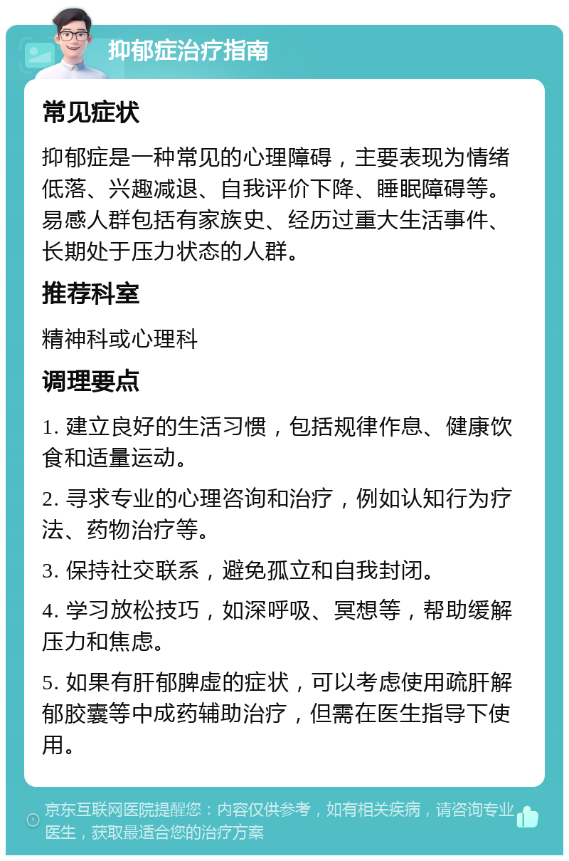 抑郁症治疗指南 常见症状 抑郁症是一种常见的心理障碍，主要表现为情绪低落、兴趣减退、自我评价下降、睡眠障碍等。易感人群包括有家族史、经历过重大生活事件、长期处于压力状态的人群。 推荐科室 精神科或心理科 调理要点 1. 建立良好的生活习惯，包括规律作息、健康饮食和适量运动。 2. 寻求专业的心理咨询和治疗，例如认知行为疗法、药物治疗等。 3. 保持社交联系，避免孤立和自我封闭。 4. 学习放松技巧，如深呼吸、冥想等，帮助缓解压力和焦虑。 5. 如果有肝郁脾虚的症状，可以考虑使用疏肝解郁胶囊等中成药辅助治疗，但需在医生指导下使用。