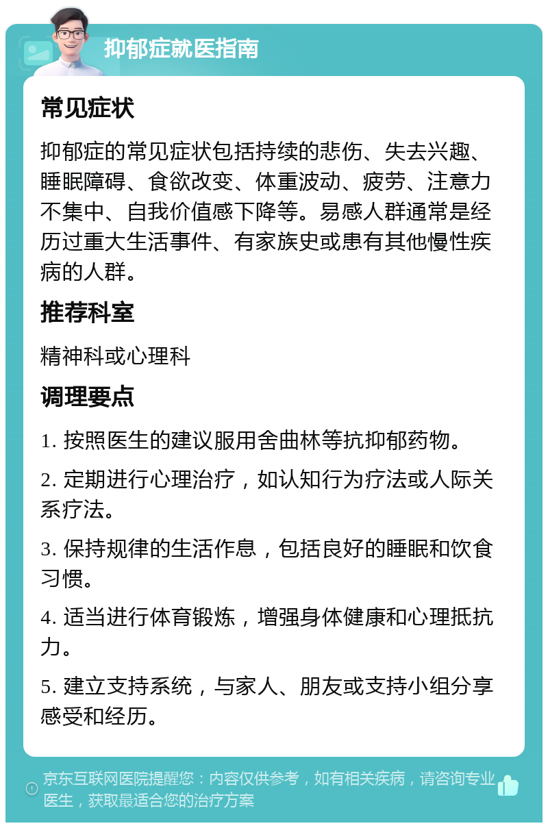 抑郁症就医指南 常见症状 抑郁症的常见症状包括持续的悲伤、失去兴趣、睡眠障碍、食欲改变、体重波动、疲劳、注意力不集中、自我价值感下降等。易感人群通常是经历过重大生活事件、有家族史或患有其他慢性疾病的人群。 推荐科室 精神科或心理科 调理要点 1. 按照医生的建议服用舍曲林等抗抑郁药物。 2. 定期进行心理治疗，如认知行为疗法或人际关系疗法。 3. 保持规律的生活作息，包括良好的睡眠和饮食习惯。 4. 适当进行体育锻炼，增强身体健康和心理抵抗力。 5. 建立支持系统，与家人、朋友或支持小组分享感受和经历。