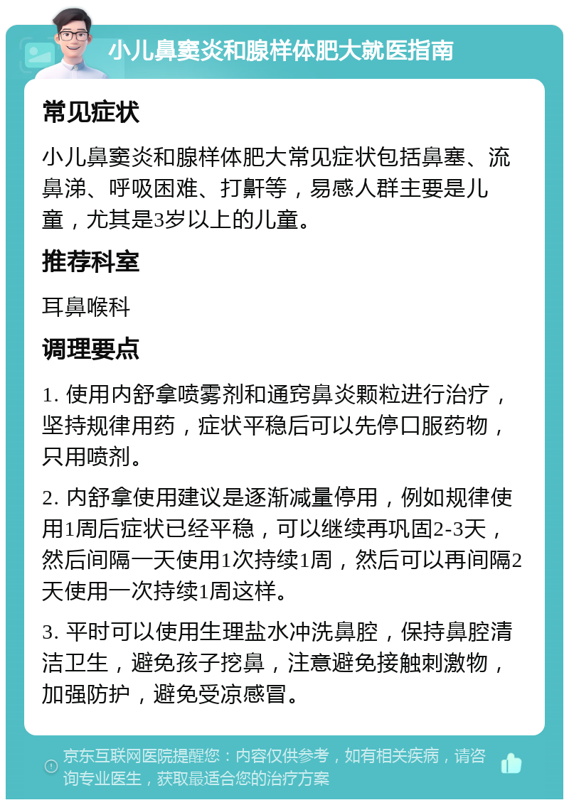 小儿鼻窦炎和腺样体肥大就医指南 常见症状 小儿鼻窦炎和腺样体肥大常见症状包括鼻塞、流鼻涕、呼吸困难、打鼾等，易感人群主要是儿童，尤其是3岁以上的儿童。 推荐科室 耳鼻喉科 调理要点 1. 使用内舒拿喷雾剂和通窍鼻炎颗粒进行治疗，坚持规律用药，症状平稳后可以先停口服药物，只用喷剂。 2. 内舒拿使用建议是逐渐减量停用，例如规律使用1周后症状已经平稳，可以继续再巩固2-3天，然后间隔一天使用1次持续1周，然后可以再间隔2天使用一次持续1周这样。 3. 平时可以使用生理盐水冲洗鼻腔，保持鼻腔清洁卫生，避免孩子挖鼻，注意避免接触刺激物，加强防护，避免受凉感冒。