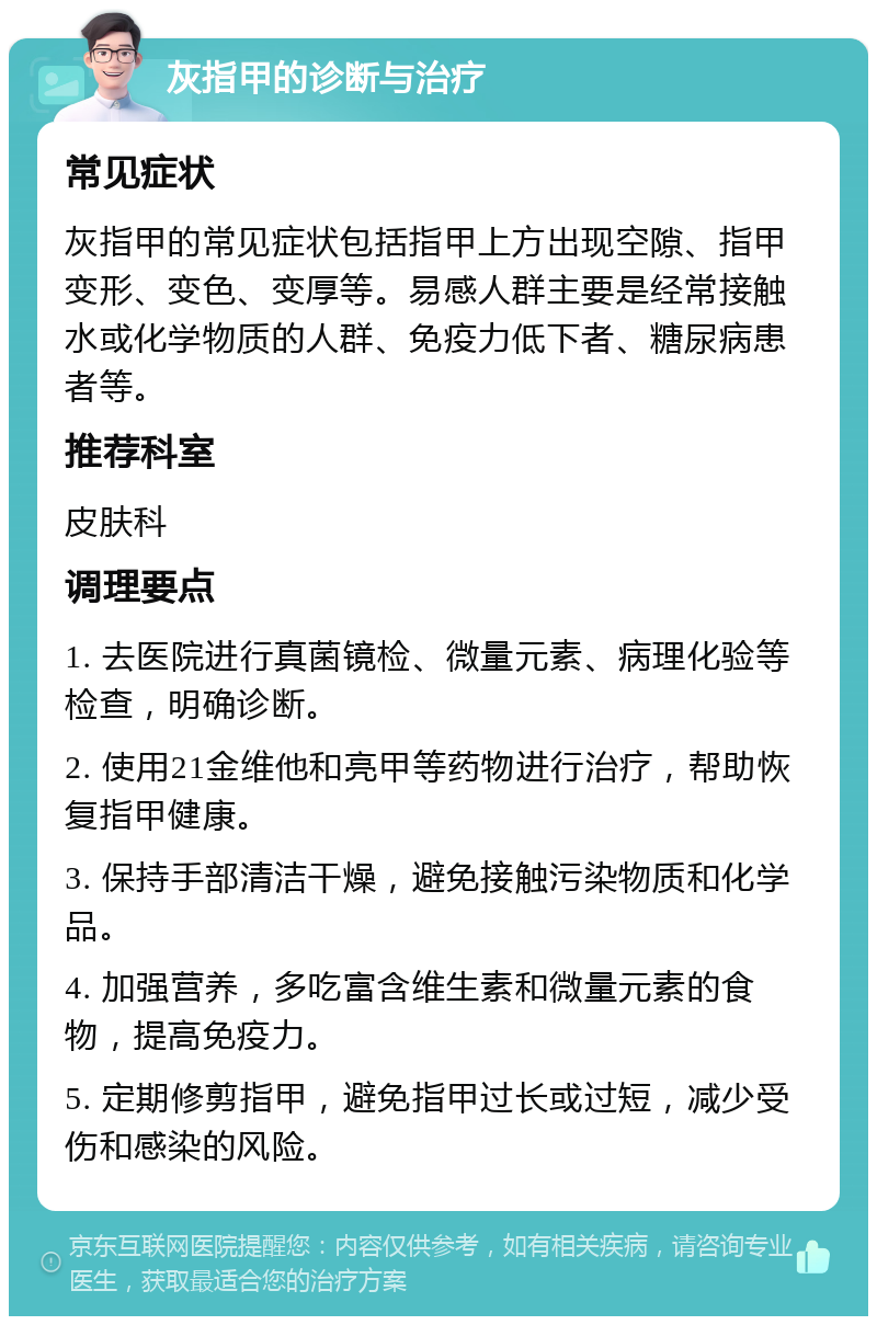 灰指甲的诊断与治疗 常见症状 灰指甲的常见症状包括指甲上方出现空隙、指甲变形、变色、变厚等。易感人群主要是经常接触水或化学物质的人群、免疫力低下者、糖尿病患者等。 推荐科室 皮肤科 调理要点 1. 去医院进行真菌镜检、微量元素、病理化验等检查，明确诊断。 2. 使用21金维他和亮甲等药物进行治疗，帮助恢复指甲健康。 3. 保持手部清洁干燥，避免接触污染物质和化学品。 4. 加强营养，多吃富含维生素和微量元素的食物，提高免疫力。 5. 定期修剪指甲，避免指甲过长或过短，减少受伤和感染的风险。