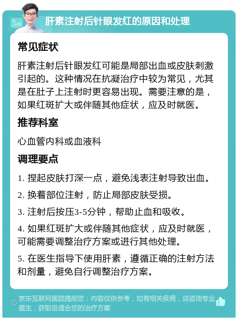 肝素注射后针眼发红的原因和处理 常见症状 肝素注射后针眼发红可能是局部出血或皮肤刺激引起的。这种情况在抗凝治疗中较为常见，尤其是在肚子上注射时更容易出现。需要注意的是，如果红斑扩大或伴随其他症状，应及时就医。 推荐科室 心血管内科或血液科 调理要点 1. 捏起皮肤打深一点，避免浅表注射导致出血。 2. 换着部位注射，防止局部皮肤受损。 3. 注射后按压3-5分钟，帮助止血和吸收。 4. 如果红斑扩大或伴随其他症状，应及时就医，可能需要调整治疗方案或进行其他处理。 5. 在医生指导下使用肝素，遵循正确的注射方法和剂量，避免自行调整治疗方案。