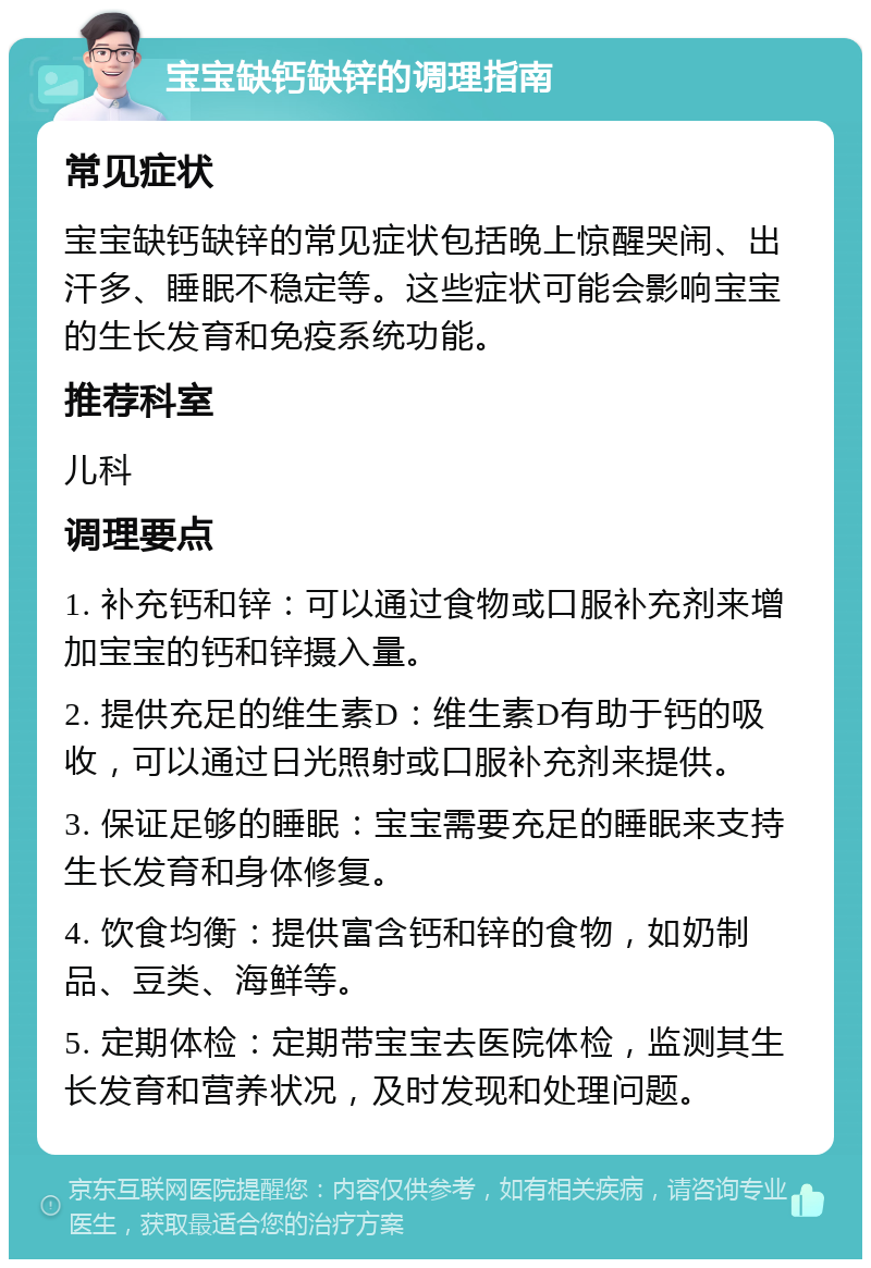 宝宝缺钙缺锌的调理指南 常见症状 宝宝缺钙缺锌的常见症状包括晚上惊醒哭闹、出汗多、睡眠不稳定等。这些症状可能会影响宝宝的生长发育和免疫系统功能。 推荐科室 儿科 调理要点 1. 补充钙和锌：可以通过食物或口服补充剂来增加宝宝的钙和锌摄入量。 2. 提供充足的维生素D：维生素D有助于钙的吸收，可以通过日光照射或口服补充剂来提供。 3. 保证足够的睡眠：宝宝需要充足的睡眠来支持生长发育和身体修复。 4. 饮食均衡：提供富含钙和锌的食物，如奶制品、豆类、海鲜等。 5. 定期体检：定期带宝宝去医院体检，监测其生长发育和营养状况，及时发现和处理问题。