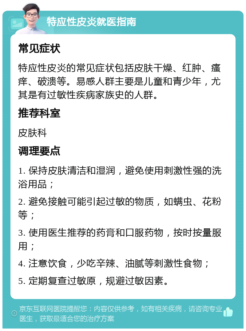 特应性皮炎就医指南 常见症状 特应性皮炎的常见症状包括皮肤干燥、红肿、瘙痒、破溃等。易感人群主要是儿童和青少年，尤其是有过敏性疾病家族史的人群。 推荐科室 皮肤科 调理要点 1. 保持皮肤清洁和湿润，避免使用刺激性强的洗浴用品； 2. 避免接触可能引起过敏的物质，如螨虫、花粉等； 3. 使用医生推荐的药膏和口服药物，按时按量服用； 4. 注意饮食，少吃辛辣、油腻等刺激性食物； 5. 定期复查过敏原，规避过敏因素。