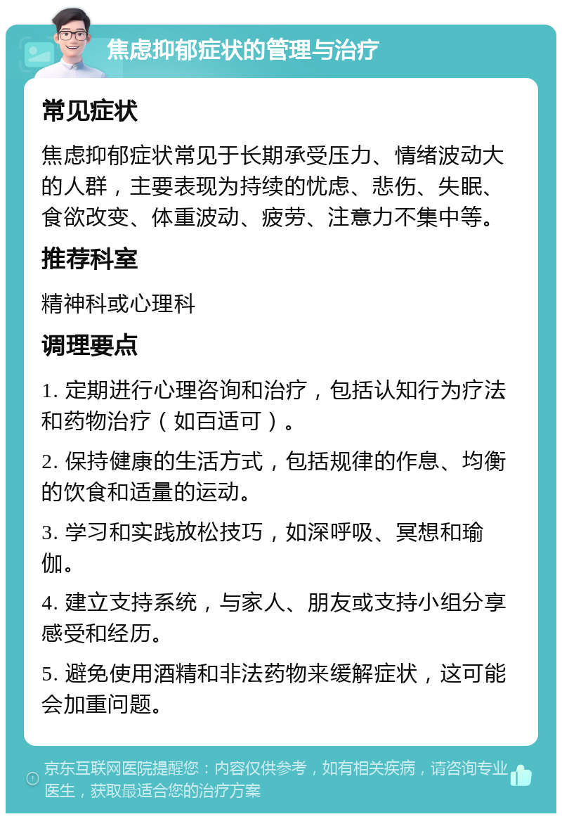 焦虑抑郁症状的管理与治疗 常见症状 焦虑抑郁症状常见于长期承受压力、情绪波动大的人群，主要表现为持续的忧虑、悲伤、失眠、食欲改变、体重波动、疲劳、注意力不集中等。 推荐科室 精神科或心理科 调理要点 1. 定期进行心理咨询和治疗，包括认知行为疗法和药物治疗（如百适可）。 2. 保持健康的生活方式，包括规律的作息、均衡的饮食和适量的运动。 3. 学习和实践放松技巧，如深呼吸、冥想和瑜伽。 4. 建立支持系统，与家人、朋友或支持小组分享感受和经历。 5. 避免使用酒精和非法药物来缓解症状，这可能会加重问题。