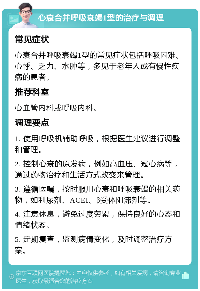 心衰合并呼吸衰竭1型的治疗与调理 常见症状 心衰合并呼吸衰竭1型的常见症状包括呼吸困难、心悸、乏力、水肿等，多见于老年人或有慢性疾病的患者。 推荐科室 心血管内科或呼吸内科。 调理要点 1. 使用呼吸机辅助呼吸，根据医生建议进行调整和管理。 2. 控制心衰的原发病，例如高血压、冠心病等，通过药物治疗和生活方式改变来管理。 3. 遵循医嘱，按时服用心衰和呼吸衰竭的相关药物，如利尿剂、ACEI、β受体阻滞剂等。 4. 注意休息，避免过度劳累，保持良好的心态和情绪状态。 5. 定期复查，监测病情变化，及时调整治疗方案。