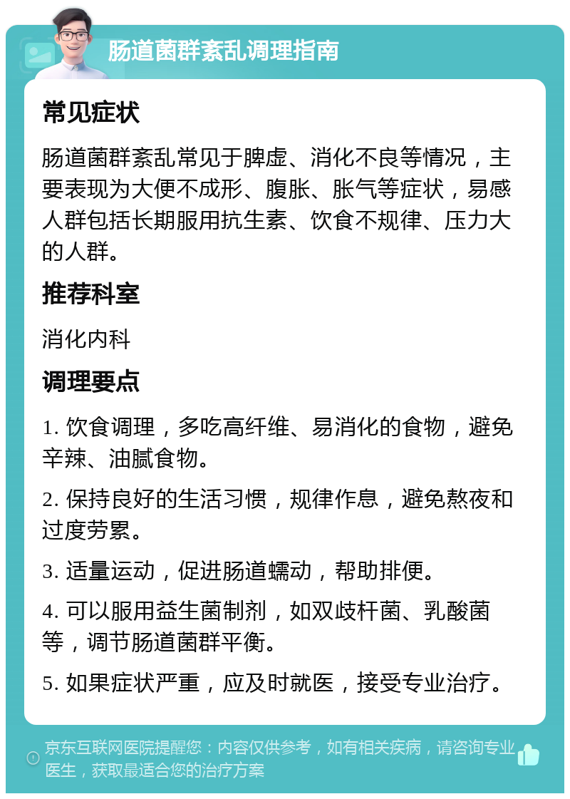 肠道菌群紊乱调理指南 常见症状 肠道菌群紊乱常见于脾虚、消化不良等情况，主要表现为大便不成形、腹胀、胀气等症状，易感人群包括长期服用抗生素、饮食不规律、压力大的人群。 推荐科室 消化内科 调理要点 1. 饮食调理，多吃高纤维、易消化的食物，避免辛辣、油腻食物。 2. 保持良好的生活习惯，规律作息，避免熬夜和过度劳累。 3. 适量运动，促进肠道蠕动，帮助排便。 4. 可以服用益生菌制剂，如双歧杆菌、乳酸菌等，调节肠道菌群平衡。 5. 如果症状严重，应及时就医，接受专业治疗。