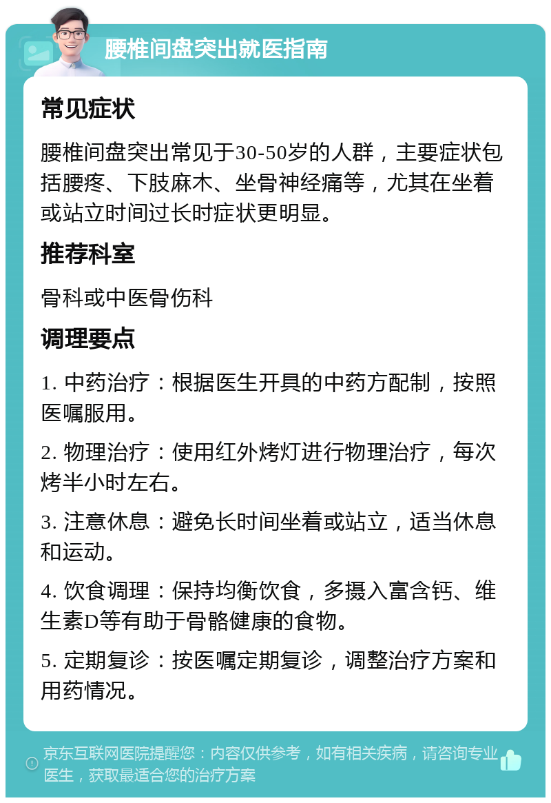 腰椎间盘突出就医指南 常见症状 腰椎间盘突出常见于30-50岁的人群，主要症状包括腰疼、下肢麻木、坐骨神经痛等，尤其在坐着或站立时间过长时症状更明显。 推荐科室 骨科或中医骨伤科 调理要点 1. 中药治疗：根据医生开具的中药方配制，按照医嘱服用。 2. 物理治疗：使用红外烤灯进行物理治疗，每次烤半小时左右。 3. 注意休息：避免长时间坐着或站立，适当休息和运动。 4. 饮食调理：保持均衡饮食，多摄入富含钙、维生素D等有助于骨骼健康的食物。 5. 定期复诊：按医嘱定期复诊，调整治疗方案和用药情况。