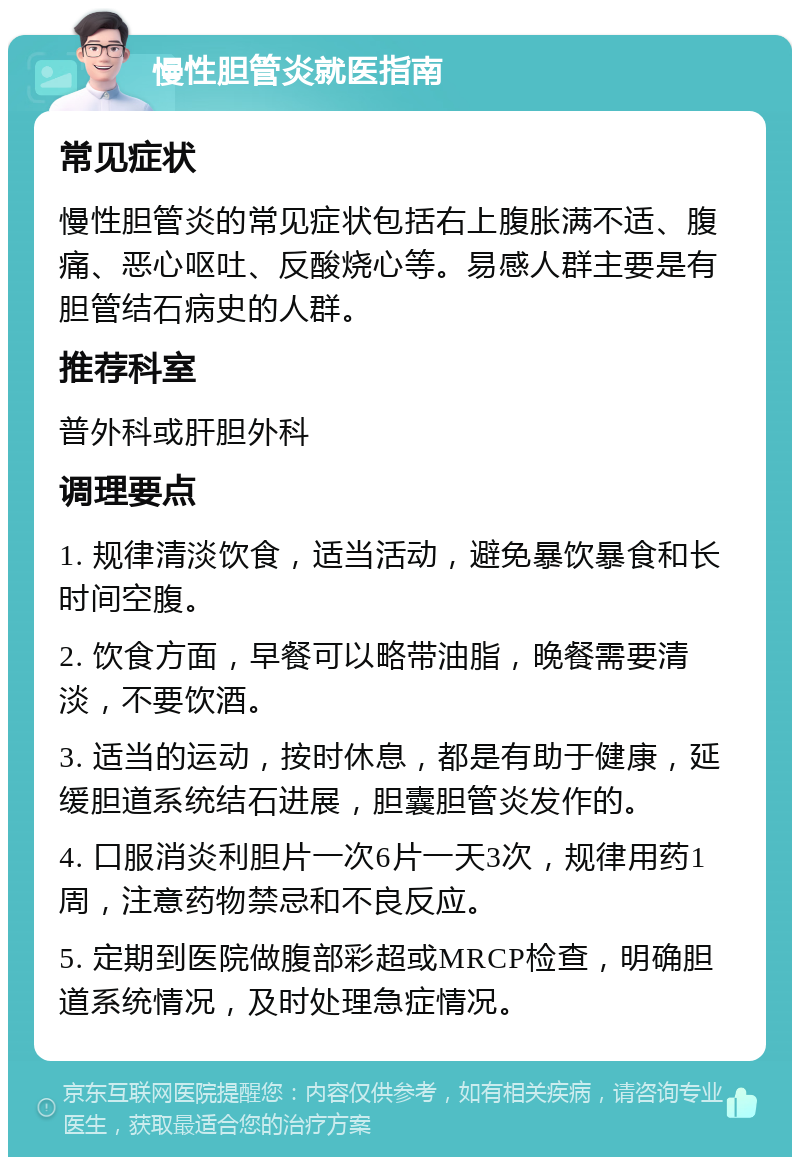 慢性胆管炎就医指南 常见症状 慢性胆管炎的常见症状包括右上腹胀满不适、腹痛、恶心呕吐、反酸烧心等。易感人群主要是有胆管结石病史的人群。 推荐科室 普外科或肝胆外科 调理要点 1. 规律清淡饮食，适当活动，避免暴饮暴食和长时间空腹。 2. 饮食方面，早餐可以略带油脂，晚餐需要清淡，不要饮酒。 3. 适当的运动，按时休息，都是有助于健康，延缓胆道系统结石进展，胆囊胆管炎发作的。 4. 口服消炎利胆片一次6片一天3次，规律用药1周，注意药物禁忌和不良反应。 5. 定期到医院做腹部彩超或MRCP检查，明确胆道系统情况，及时处理急症情况。