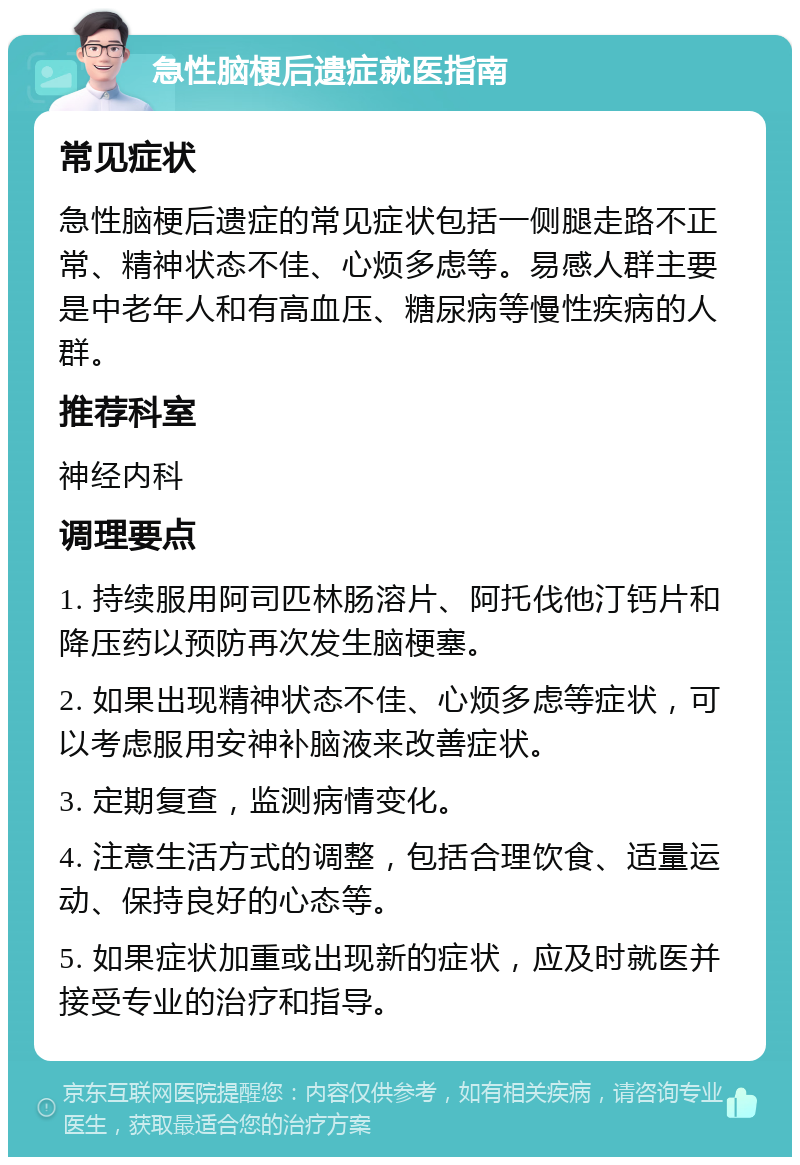 急性脑梗后遗症就医指南 常见症状 急性脑梗后遗症的常见症状包括一侧腿走路不正常、精神状态不佳、心烦多虑等。易感人群主要是中老年人和有高血压、糖尿病等慢性疾病的人群。 推荐科室 神经内科 调理要点 1. 持续服用阿司匹林肠溶片、阿托伐他汀钙片和降压药以预防再次发生脑梗塞。 2. 如果出现精神状态不佳、心烦多虑等症状，可以考虑服用安神补脑液来改善症状。 3. 定期复查，监测病情变化。 4. 注意生活方式的调整，包括合理饮食、适量运动、保持良好的心态等。 5. 如果症状加重或出现新的症状，应及时就医并接受专业的治疗和指导。