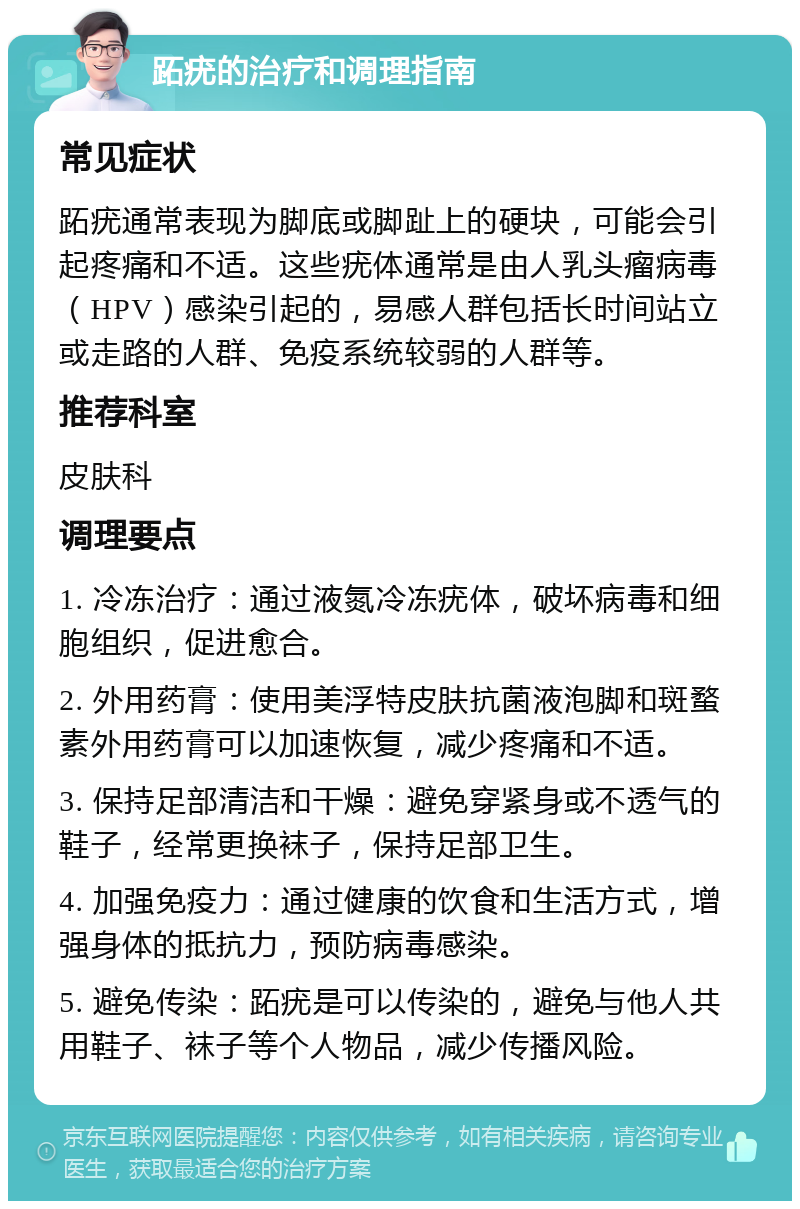 跖疣的治疗和调理指南 常见症状 跖疣通常表现为脚底或脚趾上的硬块，可能会引起疼痛和不适。这些疣体通常是由人乳头瘤病毒（HPV）感染引起的，易感人群包括长时间站立或走路的人群、免疫系统较弱的人群等。 推荐科室 皮肤科 调理要点 1. 冷冻治疗：通过液氮冷冻疣体，破坏病毒和细胞组织，促进愈合。 2. 外用药膏：使用美浮特皮肤抗菌液泡脚和斑蝥素外用药膏可以加速恢复，减少疼痛和不适。 3. 保持足部清洁和干燥：避免穿紧身或不透气的鞋子，经常更换袜子，保持足部卫生。 4. 加强免疫力：通过健康的饮食和生活方式，增强身体的抵抗力，预防病毒感染。 5. 避免传染：跖疣是可以传染的，避免与他人共用鞋子、袜子等个人物品，减少传播风险。