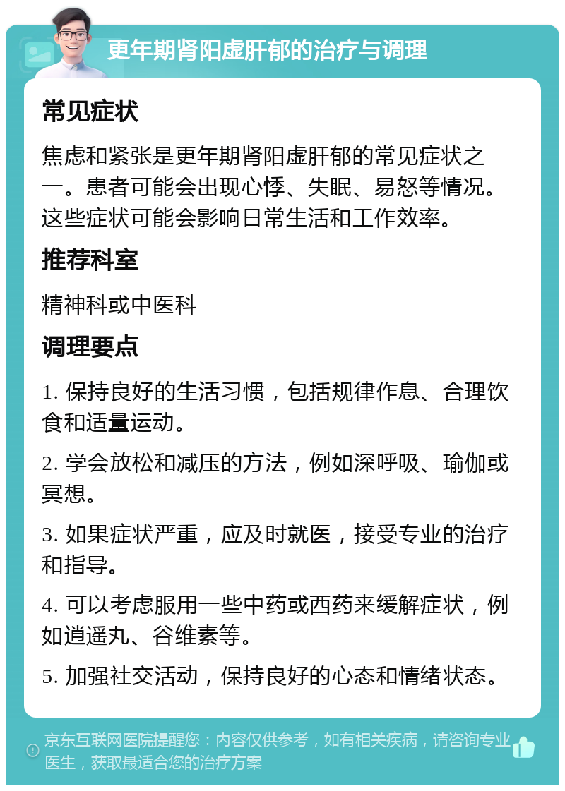 更年期肾阳虚肝郁的治疗与调理 常见症状 焦虑和紧张是更年期肾阳虚肝郁的常见症状之一。患者可能会出现心悸、失眠、易怒等情况。这些症状可能会影响日常生活和工作效率。 推荐科室 精神科或中医科 调理要点 1. 保持良好的生活习惯，包括规律作息、合理饮食和适量运动。 2. 学会放松和减压的方法，例如深呼吸、瑜伽或冥想。 3. 如果症状严重，应及时就医，接受专业的治疗和指导。 4. 可以考虑服用一些中药或西药来缓解症状，例如逍遥丸、谷维素等。 5. 加强社交活动，保持良好的心态和情绪状态。