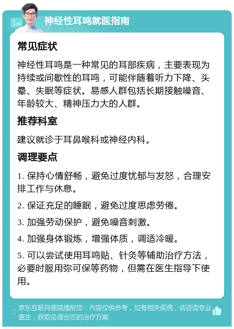 神经性耳鸣就医指南 常见症状 神经性耳鸣是一种常见的耳部疾病，主要表现为持续或间歇性的耳鸣，可能伴随着听力下降、头晕、失眠等症状。易感人群包括长期接触噪音、年龄较大、精神压力大的人群。 推荐科室 建议就诊于耳鼻喉科或神经内科。 调理要点 1. 保持心情舒畅，避免过度忧郁与发怒，合理安排工作与休息。 2. 保证充足的睡眠，避免过度思虑劳倦。 3. 加强劳动保护，避免噪音刺激。 4. 加强身体锻炼，增强体质，调适冷暖。 5. 可以尝试使用耳鸣贴、针灸等辅助治疗方法，必要时服用弥可保等药物，但需在医生指导下使用。