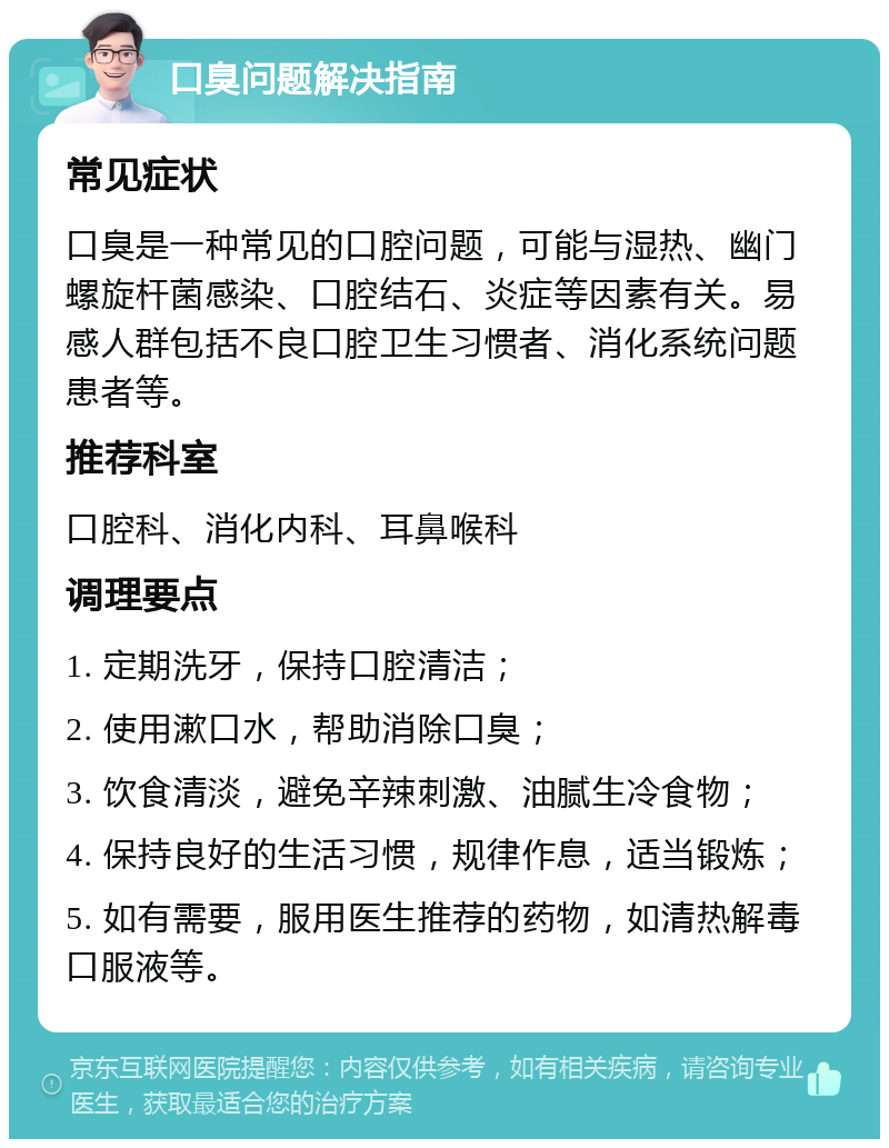 口臭问题解决指南 常见症状 口臭是一种常见的口腔问题，可能与湿热、幽门螺旋杆菌感染、口腔结石、炎症等因素有关。易感人群包括不良口腔卫生习惯者、消化系统问题患者等。 推荐科室 口腔科、消化内科、耳鼻喉科 调理要点 1. 定期洗牙，保持口腔清洁； 2. 使用漱口水，帮助消除口臭； 3. 饮食清淡，避免辛辣刺激、油腻生冷食物； 4. 保持良好的生活习惯，规律作息，适当锻炼； 5. 如有需要，服用医生推荐的药物，如清热解毒口服液等。