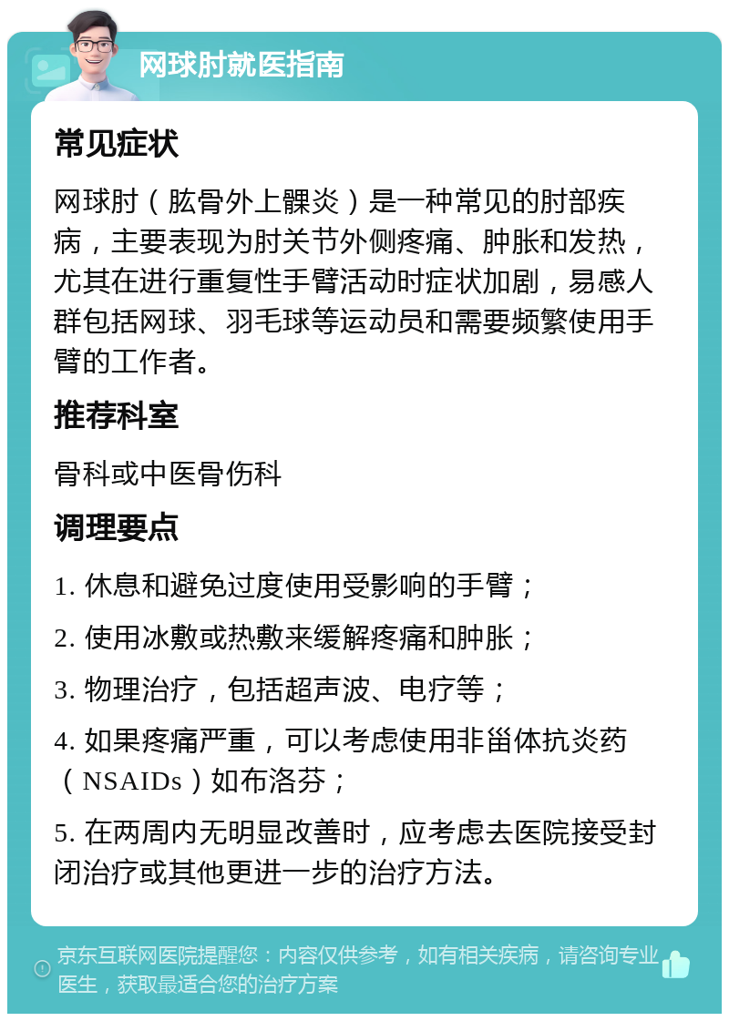 网球肘就医指南 常见症状 网球肘（肱骨外上髁炎）是一种常见的肘部疾病，主要表现为肘关节外侧疼痛、肿胀和发热，尤其在进行重复性手臂活动时症状加剧，易感人群包括网球、羽毛球等运动员和需要频繁使用手臂的工作者。 推荐科室 骨科或中医骨伤科 调理要点 1. 休息和避免过度使用受影响的手臂； 2. 使用冰敷或热敷来缓解疼痛和肿胀； 3. 物理治疗，包括超声波、电疗等； 4. 如果疼痛严重，可以考虑使用非甾体抗炎药（NSAIDs）如布洛芬； 5. 在两周内无明显改善时，应考虑去医院接受封闭治疗或其他更进一步的治疗方法。