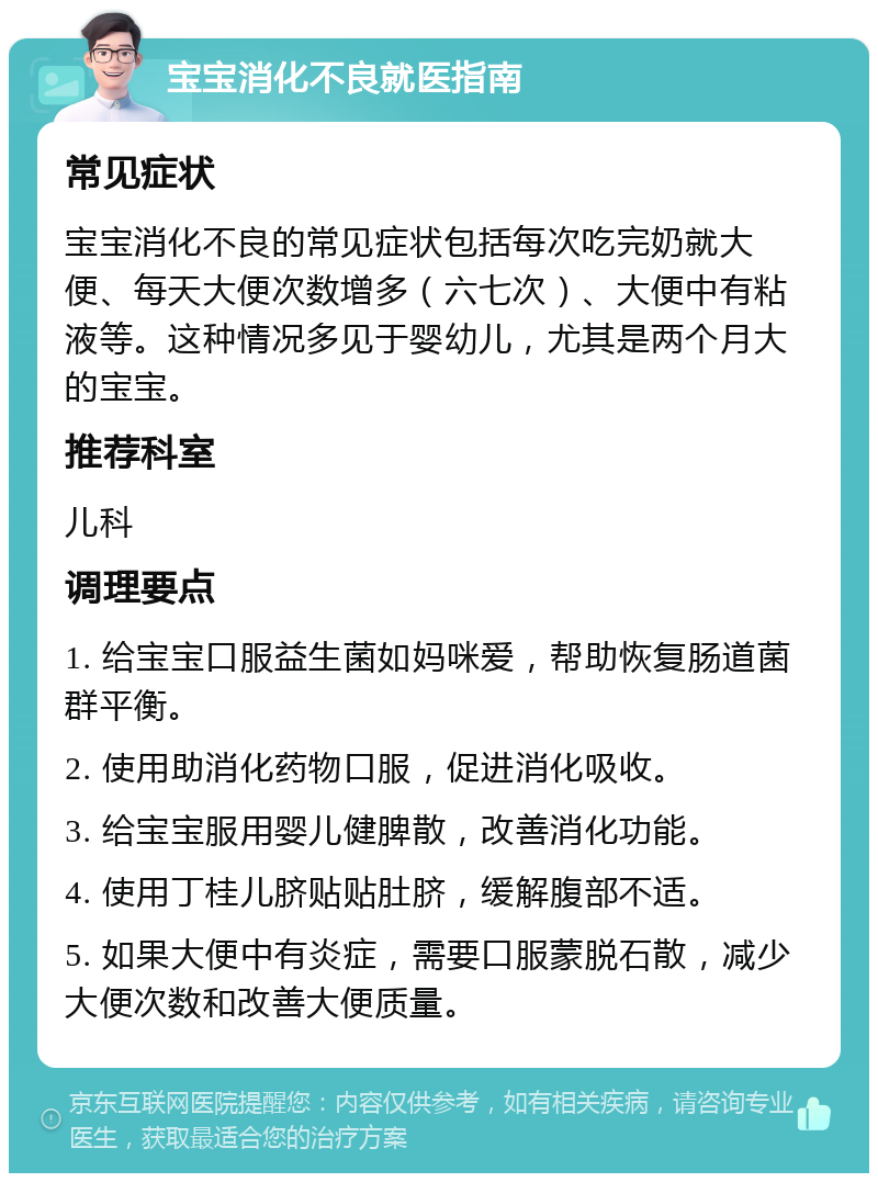 宝宝消化不良就医指南 常见症状 宝宝消化不良的常见症状包括每次吃完奶就大便、每天大便次数增多（六七次）、大便中有粘液等。这种情况多见于婴幼儿，尤其是两个月大的宝宝。 推荐科室 儿科 调理要点 1. 给宝宝口服益生菌如妈咪爱，帮助恢复肠道菌群平衡。 2. 使用助消化药物口服，促进消化吸收。 3. 给宝宝服用婴儿健脾散，改善消化功能。 4. 使用丁桂儿脐贴贴肚脐，缓解腹部不适。 5. 如果大便中有炎症，需要口服蒙脱石散，减少大便次数和改善大便质量。