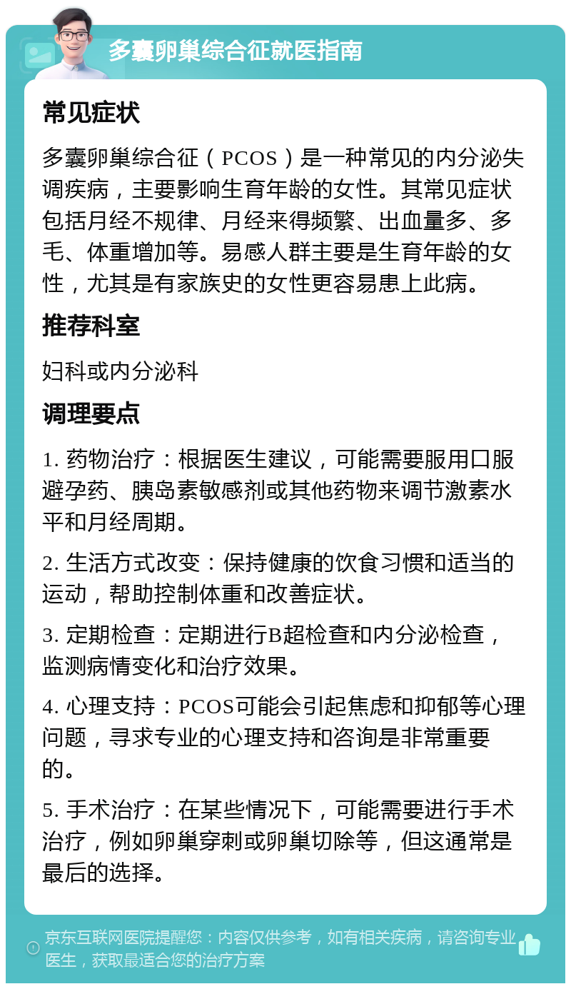 多囊卵巢综合征就医指南 常见症状 多囊卵巢综合征（PCOS）是一种常见的内分泌失调疾病，主要影响生育年龄的女性。其常见症状包括月经不规律、月经来得频繁、出血量多、多毛、体重增加等。易感人群主要是生育年龄的女性，尤其是有家族史的女性更容易患上此病。 推荐科室 妇科或内分泌科 调理要点 1. 药物治疗：根据医生建议，可能需要服用口服避孕药、胰岛素敏感剂或其他药物来调节激素水平和月经周期。 2. 生活方式改变：保持健康的饮食习惯和适当的运动，帮助控制体重和改善症状。 3. 定期检查：定期进行B超检查和内分泌检查，监测病情变化和治疗效果。 4. 心理支持：PCOS可能会引起焦虑和抑郁等心理问题，寻求专业的心理支持和咨询是非常重要的。 5. 手术治疗：在某些情况下，可能需要进行手术治疗，例如卵巢穿刺或卵巢切除等，但这通常是最后的选择。