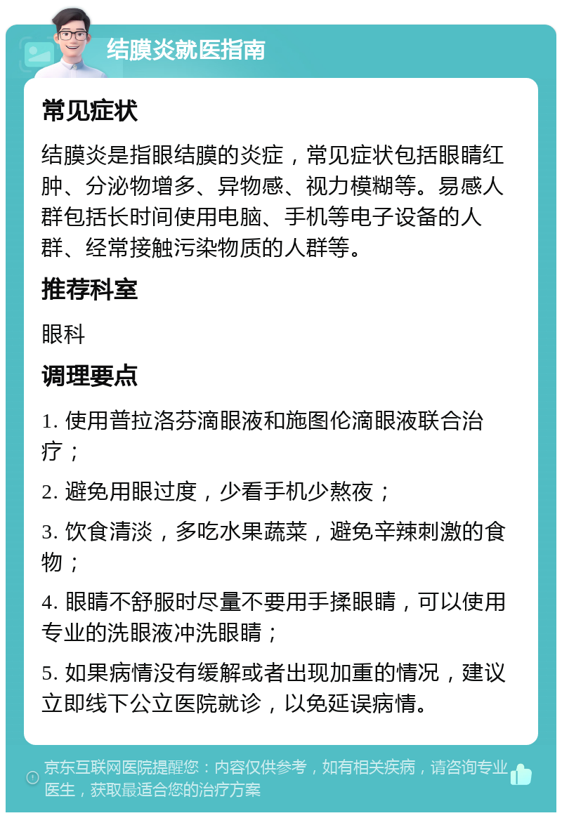 结膜炎就医指南 常见症状 结膜炎是指眼结膜的炎症，常见症状包括眼睛红肿、分泌物增多、异物感、视力模糊等。易感人群包括长时间使用电脑、手机等电子设备的人群、经常接触污染物质的人群等。 推荐科室 眼科 调理要点 1. 使用普拉洛芬滴眼液和施图伦滴眼液联合治疗； 2. 避免用眼过度，少看手机少熬夜； 3. 饮食清淡，多吃水果蔬菜，避免辛辣刺激的食物； 4. 眼睛不舒服时尽量不要用手揉眼睛，可以使用专业的洗眼液冲洗眼睛； 5. 如果病情没有缓解或者出现加重的情况，建议立即线下公立医院就诊，以免延误病情。