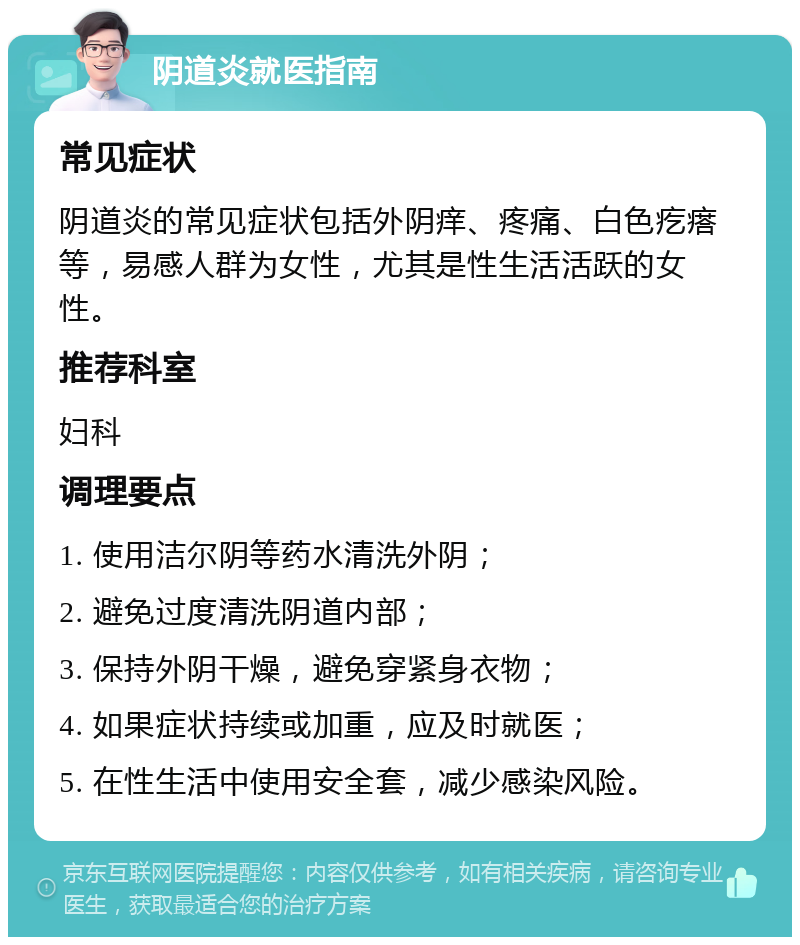 阴道炎就医指南 常见症状 阴道炎的常见症状包括外阴痒、疼痛、白色疙瘩等，易感人群为女性，尤其是性生活活跃的女性。 推荐科室 妇科 调理要点 1. 使用洁尔阴等药水清洗外阴； 2. 避免过度清洗阴道内部； 3. 保持外阴干燥，避免穿紧身衣物； 4. 如果症状持续或加重，应及时就医； 5. 在性生活中使用安全套，减少感染风险。