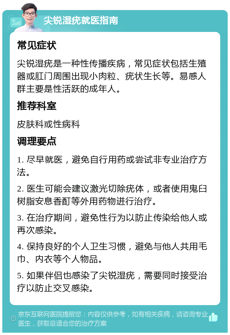 尖锐湿疣就医指南 常见症状 尖锐湿疣是一种性传播疾病，常见症状包括生殖器或肛门周围出现小肉粒、疣状生长等。易感人群主要是性活跃的成年人。 推荐科室 皮肤科或性病科 调理要点 1. 尽早就医，避免自行用药或尝试非专业治疗方法。 2. 医生可能会建议激光切除疣体，或者使用鬼臼树脂安息香酊等外用药物进行治疗。 3. 在治疗期间，避免性行为以防止传染给他人或再次感染。 4. 保持良好的个人卫生习惯，避免与他人共用毛巾、内衣等个人物品。 5. 如果伴侣也感染了尖锐湿疣，需要同时接受治疗以防止交叉感染。