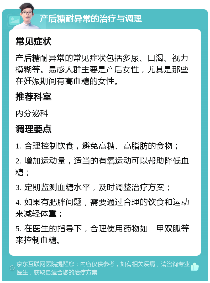 产后糖耐异常的治疗与调理 常见症状 产后糖耐异常的常见症状包括多尿、口渴、视力模糊等。易感人群主要是产后女性，尤其是那些在妊娠期间有高血糖的女性。 推荐科室 内分泌科 调理要点 1. 合理控制饮食，避免高糖、高脂肪的食物； 2. 增加运动量，适当的有氧运动可以帮助降低血糖； 3. 定期监测血糖水平，及时调整治疗方案； 4. 如果有肥胖问题，需要通过合理的饮食和运动来减轻体重； 5. 在医生的指导下，合理使用药物如二甲双胍等来控制血糖。