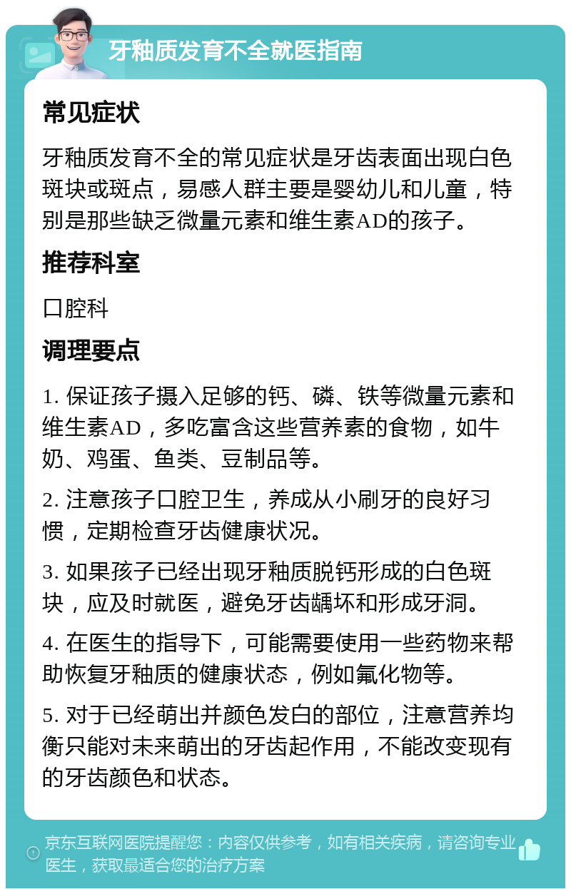 牙釉质发育不全就医指南 常见症状 牙釉质发育不全的常见症状是牙齿表面出现白色斑块或斑点，易感人群主要是婴幼儿和儿童，特别是那些缺乏微量元素和维生素AD的孩子。 推荐科室 口腔科 调理要点 1. 保证孩子摄入足够的钙、磷、铁等微量元素和维生素AD，多吃富含这些营养素的食物，如牛奶、鸡蛋、鱼类、豆制品等。 2. 注意孩子口腔卫生，养成从小刷牙的良好习惯，定期检查牙齿健康状况。 3. 如果孩子已经出现牙釉质脱钙形成的白色斑块，应及时就医，避免牙齿龋坏和形成牙洞。 4. 在医生的指导下，可能需要使用一些药物来帮助恢复牙釉质的健康状态，例如氟化物等。 5. 对于已经萌出并颜色发白的部位，注意营养均衡只能对未来萌出的牙齿起作用，不能改变现有的牙齿颜色和状态。