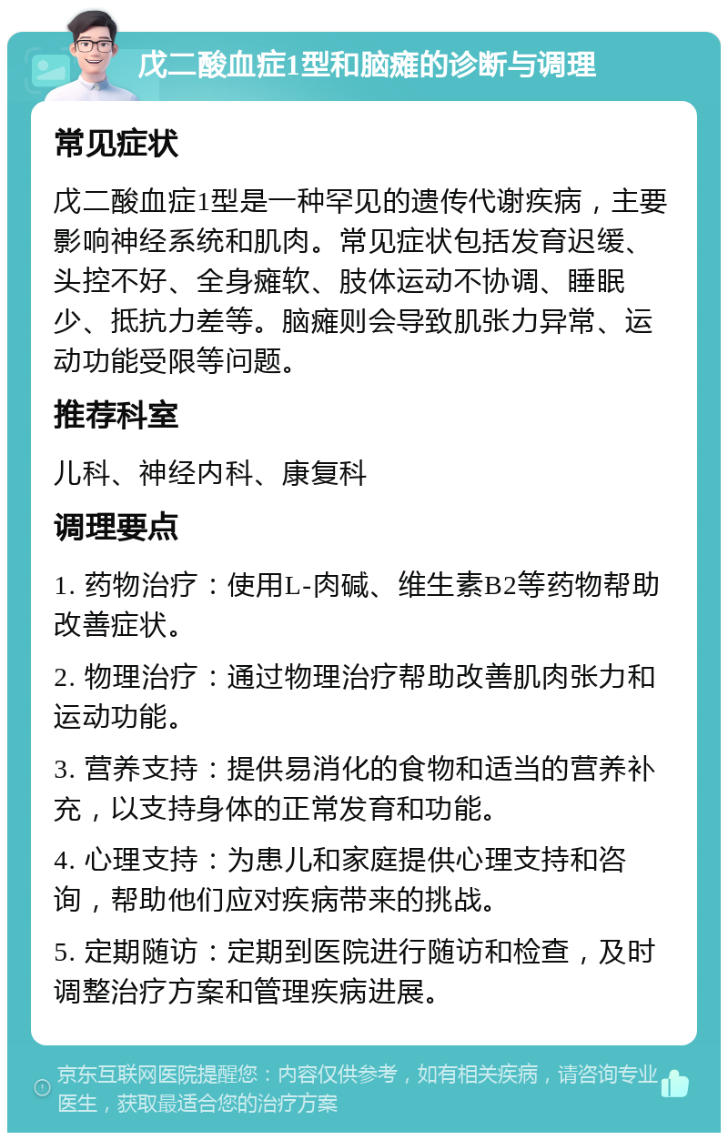 戊二酸血症1型和脑瘫的诊断与调理 常见症状 戊二酸血症1型是一种罕见的遗传代谢疾病，主要影响神经系统和肌肉。常见症状包括发育迟缓、头控不好、全身瘫软、肢体运动不协调、睡眠少、抵抗力差等。脑瘫则会导致肌张力异常、运动功能受限等问题。 推荐科室 儿科、神经内科、康复科 调理要点 1. 药物治疗：使用L-肉碱、维生素B2等药物帮助改善症状。 2. 物理治疗：通过物理治疗帮助改善肌肉张力和运动功能。 3. 营养支持：提供易消化的食物和适当的营养补充，以支持身体的正常发育和功能。 4. 心理支持：为患儿和家庭提供心理支持和咨询，帮助他们应对疾病带来的挑战。 5. 定期随访：定期到医院进行随访和检查，及时调整治疗方案和管理疾病进展。