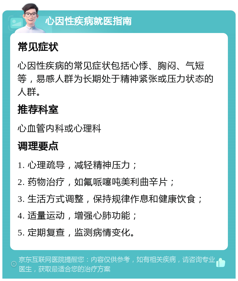 心因性疾病就医指南 常见症状 心因性疾病的常见症状包括心悸、胸闷、气短等，易感人群为长期处于精神紧张或压力状态的人群。 推荐科室 心血管内科或心理科 调理要点 1. 心理疏导，减轻精神压力； 2. 药物治疗，如氟哌噻吨美利曲辛片； 3. 生活方式调整，保持规律作息和健康饮食； 4. 适量运动，增强心肺功能； 5. 定期复查，监测病情变化。