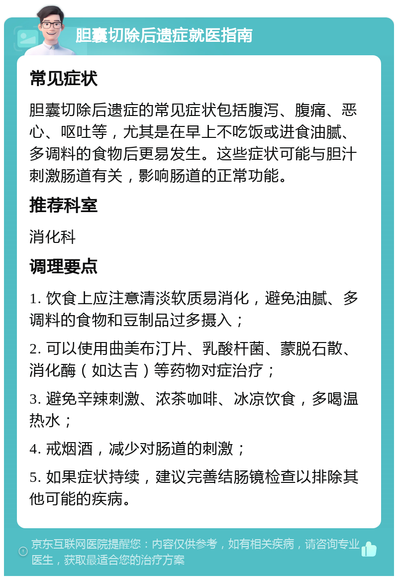 胆囊切除后遗症就医指南 常见症状 胆囊切除后遗症的常见症状包括腹泻、腹痛、恶心、呕吐等，尤其是在早上不吃饭或进食油腻、多调料的食物后更易发生。这些症状可能与胆汁刺激肠道有关，影响肠道的正常功能。 推荐科室 消化科 调理要点 1. 饮食上应注意清淡软质易消化，避免油腻、多调料的食物和豆制品过多摄入； 2. 可以使用曲美布汀片、乳酸杆菌、蒙脱石散、消化酶（如达吉）等药物对症治疗； 3. 避免辛辣刺激、浓茶咖啡、冰凉饮食，多喝温热水； 4. 戒烟酒，减少对肠道的刺激； 5. 如果症状持续，建议完善结肠镜检查以排除其他可能的疾病。