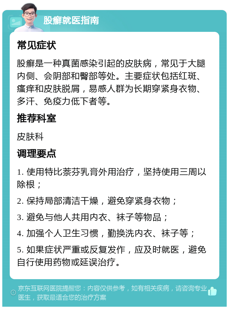 股癣就医指南 常见症状 股癣是一种真菌感染引起的皮肤病，常见于大腿内侧、会阴部和臀部等处。主要症状包括红斑、瘙痒和皮肤脱屑，易感人群为长期穿紧身衣物、多汗、免疫力低下者等。 推荐科室 皮肤科 调理要点 1. 使用特比萘芬乳膏外用治疗，坚持使用三周以除根； 2. 保持局部清洁干燥，避免穿紧身衣物； 3. 避免与他人共用内衣、袜子等物品； 4. 加强个人卫生习惯，勤换洗内衣、袜子等； 5. 如果症状严重或反复发作，应及时就医，避免自行使用药物或延误治疗。