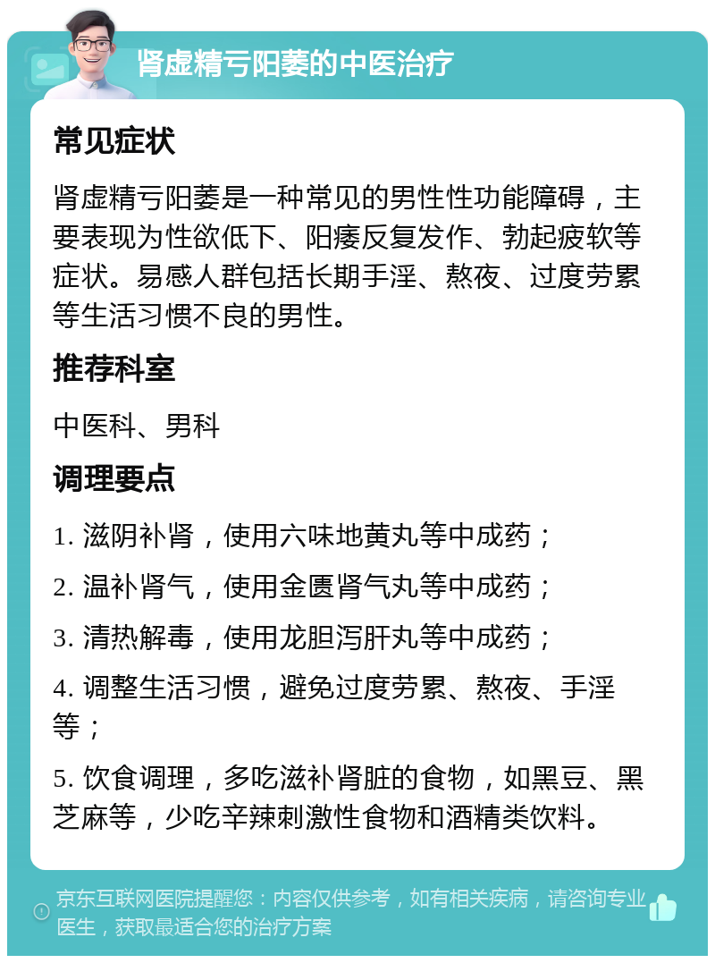 肾虚精亏阳萎的中医治疗 常见症状 肾虚精亏阳萎是一种常见的男性性功能障碍，主要表现为性欲低下、阳痿反复发作、勃起疲软等症状。易感人群包括长期手淫、熬夜、过度劳累等生活习惯不良的男性。 推荐科室 中医科、男科 调理要点 1. 滋阴补肾，使用六味地黄丸等中成药； 2. 温补肾气，使用金匮肾气丸等中成药； 3. 清热解毒，使用龙胆泻肝丸等中成药； 4. 调整生活习惯，避免过度劳累、熬夜、手淫等； 5. 饮食调理，多吃滋补肾脏的食物，如黑豆、黑芝麻等，少吃辛辣刺激性食物和酒精类饮料。