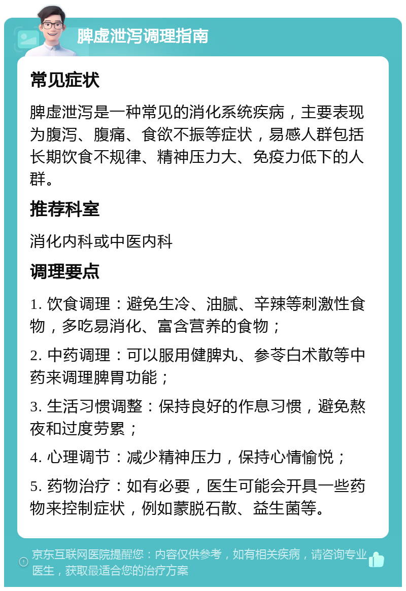 脾虚泄泻调理指南 常见症状 脾虚泄泻是一种常见的消化系统疾病，主要表现为腹泻、腹痛、食欲不振等症状，易感人群包括长期饮食不规律、精神压力大、免疫力低下的人群。 推荐科室 消化内科或中医内科 调理要点 1. 饮食调理：避免生冷、油腻、辛辣等刺激性食物，多吃易消化、富含营养的食物； 2. 中药调理：可以服用健脾丸、参苓白术散等中药来调理脾胃功能； 3. 生活习惯调整：保持良好的作息习惯，避免熬夜和过度劳累； 4. 心理调节：减少精神压力，保持心情愉悦； 5. 药物治疗：如有必要，医生可能会开具一些药物来控制症状，例如蒙脱石散、益生菌等。