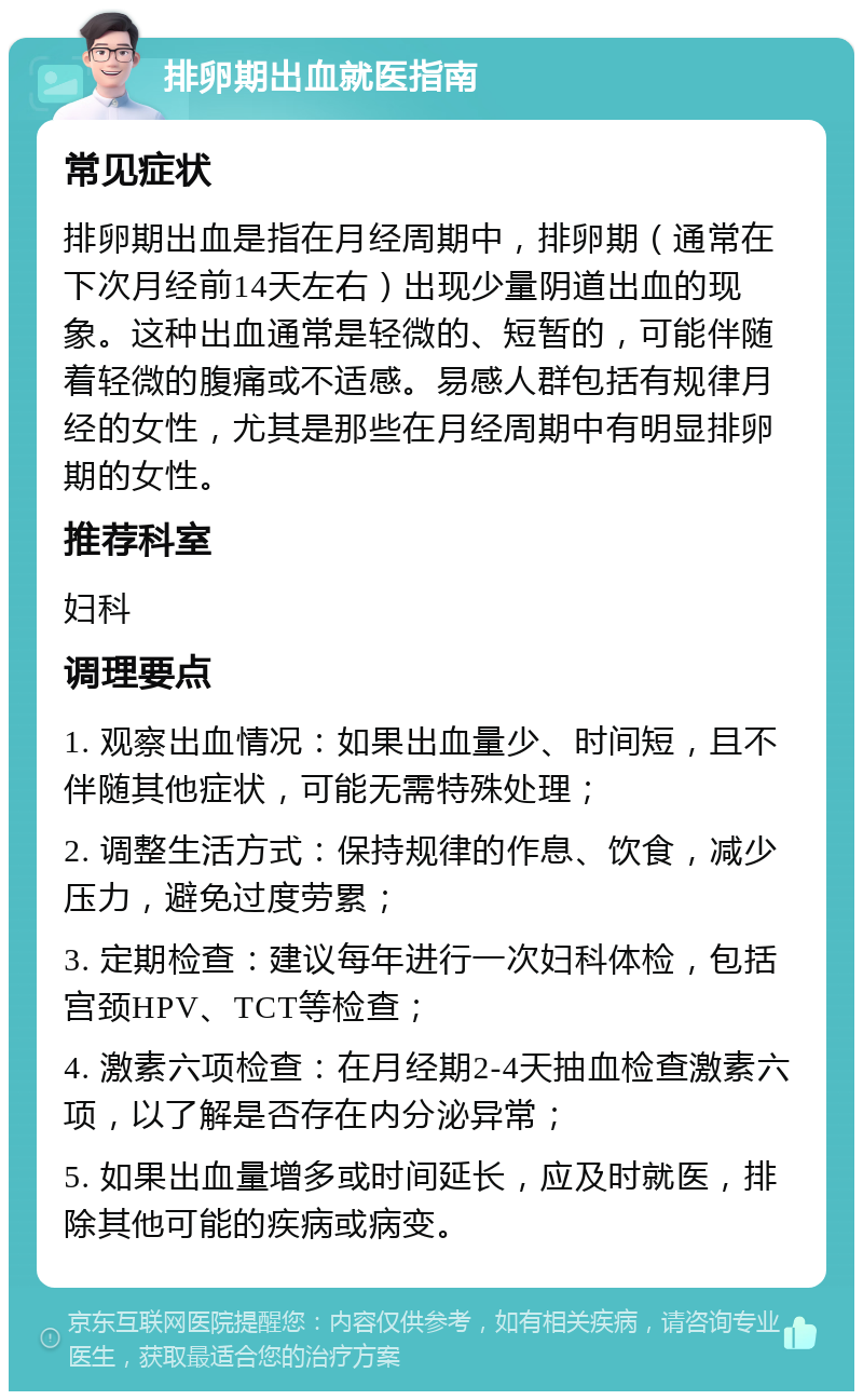 排卵期出血就医指南 常见症状 排卵期出血是指在月经周期中，排卵期（通常在下次月经前14天左右）出现少量阴道出血的现象。这种出血通常是轻微的、短暂的，可能伴随着轻微的腹痛或不适感。易感人群包括有规律月经的女性，尤其是那些在月经周期中有明显排卵期的女性。 推荐科室 妇科 调理要点 1. 观察出血情况：如果出血量少、时间短，且不伴随其他症状，可能无需特殊处理； 2. 调整生活方式：保持规律的作息、饮食，减少压力，避免过度劳累； 3. 定期检查：建议每年进行一次妇科体检，包括宫颈HPV、TCT等检查； 4. 激素六项检查：在月经期2-4天抽血检查激素六项，以了解是否存在内分泌异常； 5. 如果出血量增多或时间延长，应及时就医，排除其他可能的疾病或病变。