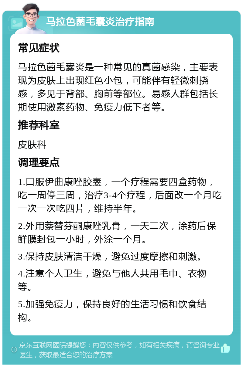 马拉色菌毛囊炎治疗指南 常见症状 马拉色菌毛囊炎是一种常见的真菌感染，主要表现为皮肤上出现红色小包，可能伴有轻微刺挠感，多见于背部、胸前等部位。易感人群包括长期使用激素药物、免疫力低下者等。 推荐科室 皮肤科 调理要点 1.口服伊曲康唑胶囊，一个疗程需要四盒药物，吃一周停三周，治疗3-4个疗程，后面改一个月吃一次一次吃四片，维持半年。 2.外用萘替芬酮康唑乳膏，一天二次，涂药后保鲜膜封包一小时，外涂一个月。 3.保持皮肤清洁干燥，避免过度摩擦和刺激。 4.注意个人卫生，避免与他人共用毛巾、衣物等。 5.加强免疫力，保持良好的生活习惯和饮食结构。