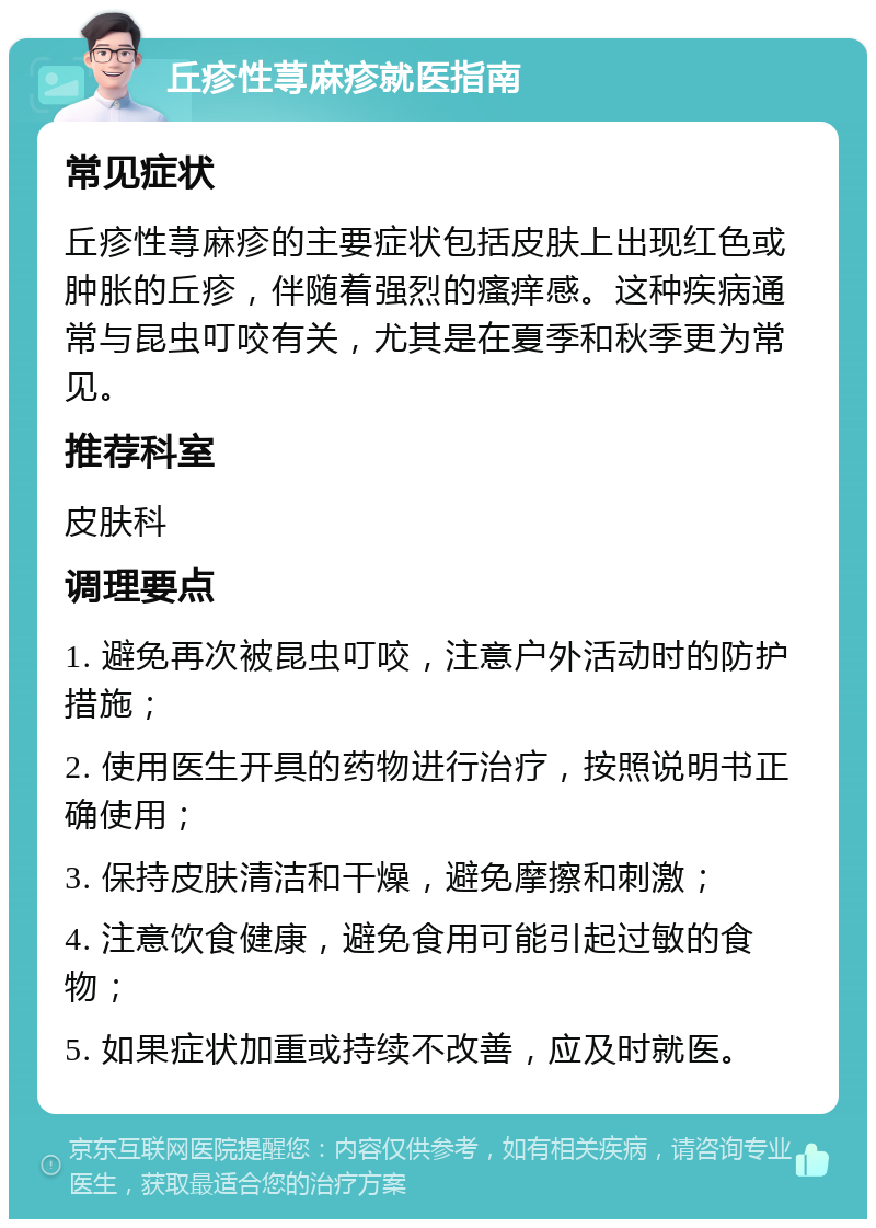 丘疹性荨麻疹就医指南 常见症状 丘疹性荨麻疹的主要症状包括皮肤上出现红色或肿胀的丘疹，伴随着强烈的瘙痒感。这种疾病通常与昆虫叮咬有关，尤其是在夏季和秋季更为常见。 推荐科室 皮肤科 调理要点 1. 避免再次被昆虫叮咬，注意户外活动时的防护措施； 2. 使用医生开具的药物进行治疗，按照说明书正确使用； 3. 保持皮肤清洁和干燥，避免摩擦和刺激； 4. 注意饮食健康，避免食用可能引起过敏的食物； 5. 如果症状加重或持续不改善，应及时就医。